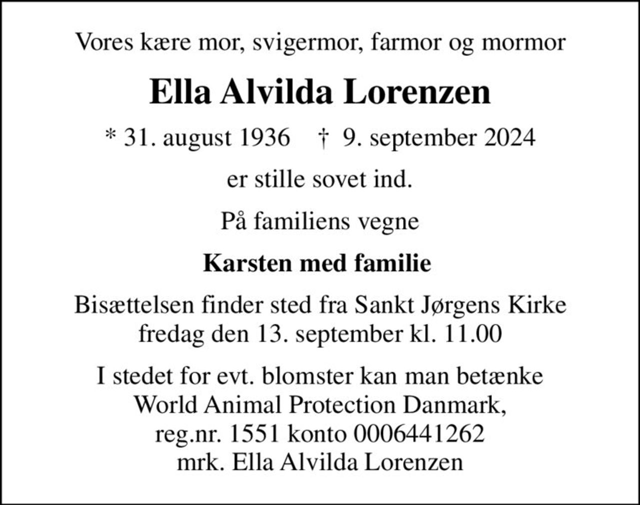 Vores kære mor, svigermor, farmor og mormor
Ella Alvilda Lorenzen
* 31. august 1936    ✝ 9. september 2024
er stille sovet ind.
På familiens vegne
Karsten med familie 
Bisættelsen finder sted fra Sankt Jørgens Kirke  fredag den 13. september kl. 11.00 
I stedet for evt. blomster kan man betænke
					World Animal Protection Danmark reg.nr.1551konto644-1262mrk. Ella Alvilda
					Lorenzen
I stedet for evt. blomster kan man betænke World Animal Protection Danmark, reg.nr. 1551 konto 0006441262 mrk. Ella Alvilda Lorenzen