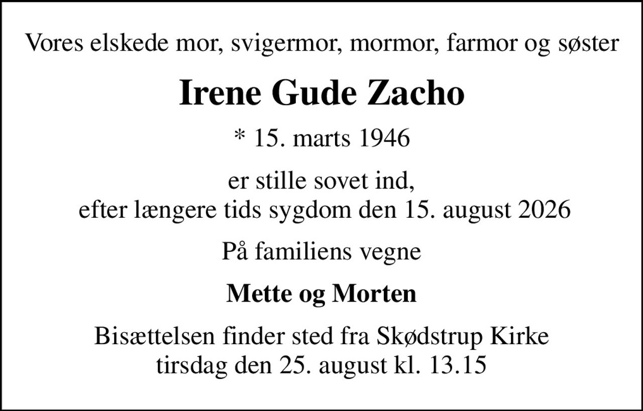 Vores elskede mor, svigermor, mormor, farmor og søster
Irene Gude Zacho
* 15. marts 1946
er stille sovet ind,  efter længere tids sygdom den 15. august 2026
På familiens vegne
Mette og Morten
Bisættelsen finder sted fra Skødstrup Kirke  tirsdag den 25. august kl. 13.15