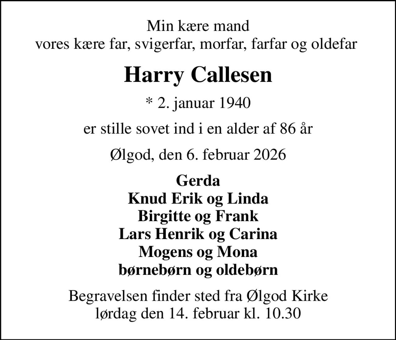 Min kære mand vores kære far, svigerfar, morfar, farfar og oldefar 
Harry Callesen
* 2. januar 1940
er stille sovet ind i en alder af 86 år
Ølgod, den 6. februar 2026
Gerda Knud Erik og Linda Birgitte og Frank Lars Henrik og Carina Mogens og Mona børnebørn og oldebørn
Begravelsen finder sted fra Ølgod Kirke  lørdag den 14. februar kl. 10.30