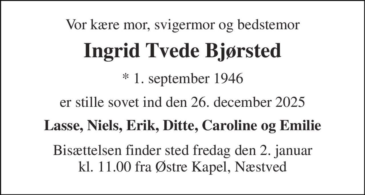 Vor kære mor, svigermor og bedstemor 
Ingrid Tvede Bjørsted 
*​ 1. september 1946 
er stille sovet ind den 26. december 2025 
Lasse, Niels, Erik, Ditte, Caroline og Emilie 
Bisættelsen​ finder sted fredag den 2. januar kl. 11.00 fra Østre Kapel​, Næstved
