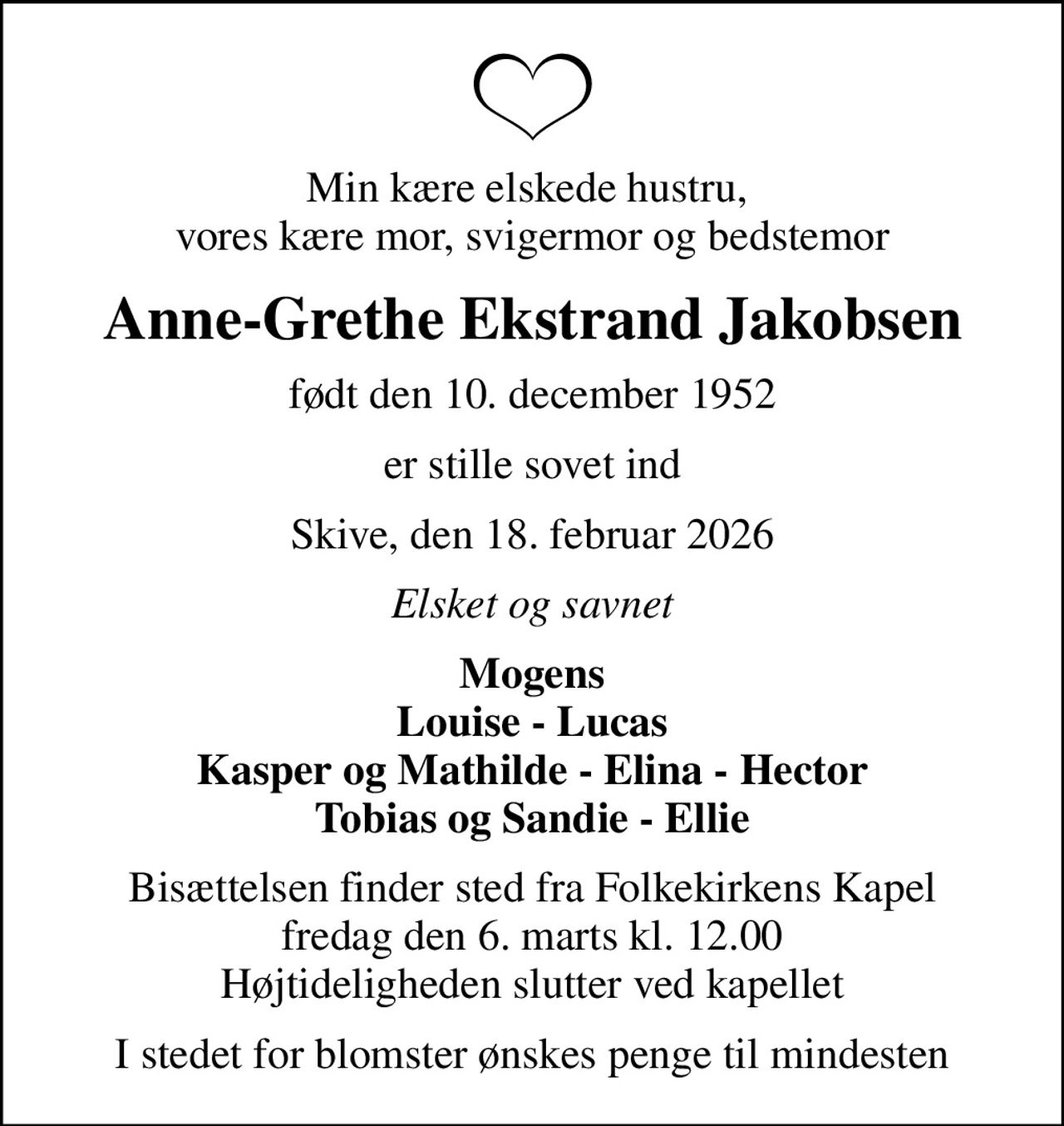 Min kære elskede hustru,  vores kære mor, svigermor og bedstemor
Anne-Grethe Ekstrand Jakobsen
født den 10. december 1952
er stille sovet ind
Skive, den 18. februar 2026
Elsket og savnet
Mogens Louise - Lucas Kasper og Mathilde - Elina - Hector Tobias og Sandie - Ellie
Bisættelsen finder sted fra Folkekirkens Kapel  fredag den 6. marts kl. 12.00  Højtideligheden slutter ved kapellet
I stedet for blomster ønskes penge til mindesten