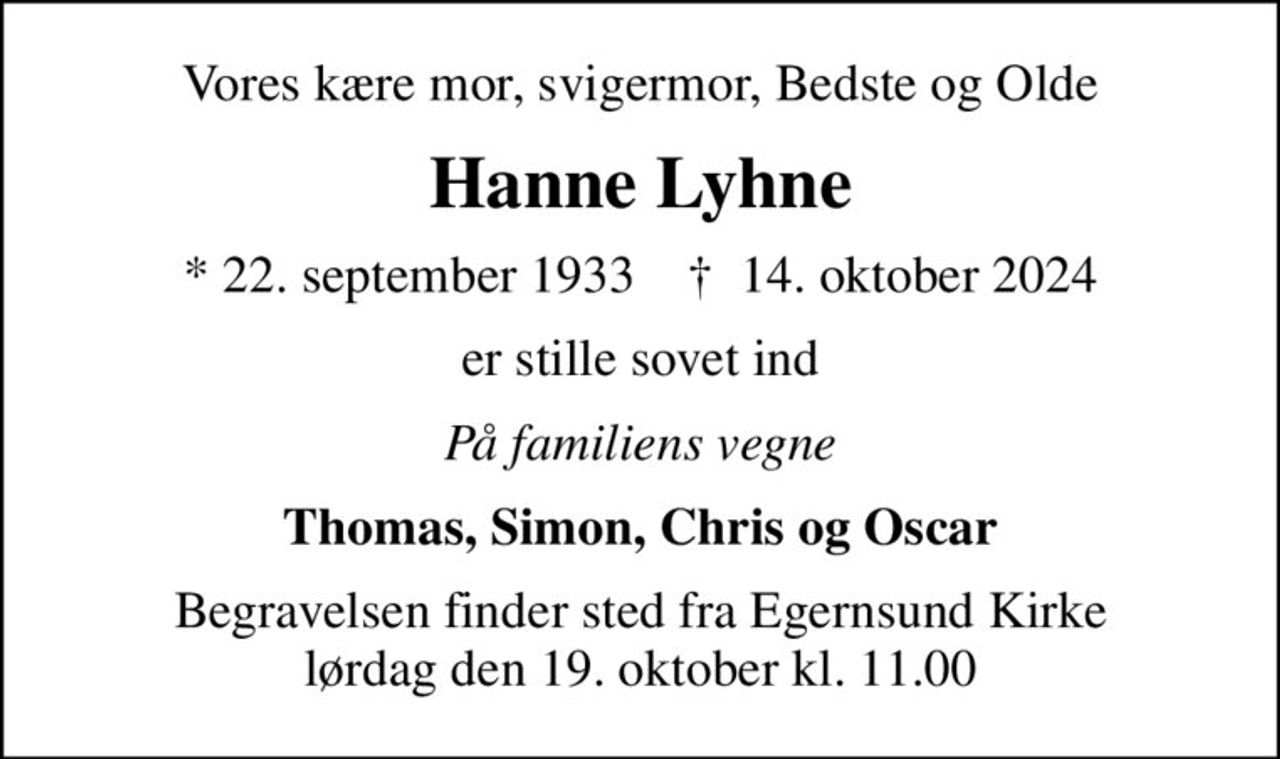 Vores kære mor, svigermor, Bedste og Olde
Hanne Lyhne
* 22. september 1933    ✝ 14. oktober 2024
er stille sovet ind
På familiens vegne
Thomas, Simon, Chris og Oscar
Begravelsen finder sted fra Egernsund Kirke  lørdag den 19. oktober kl. 11.00