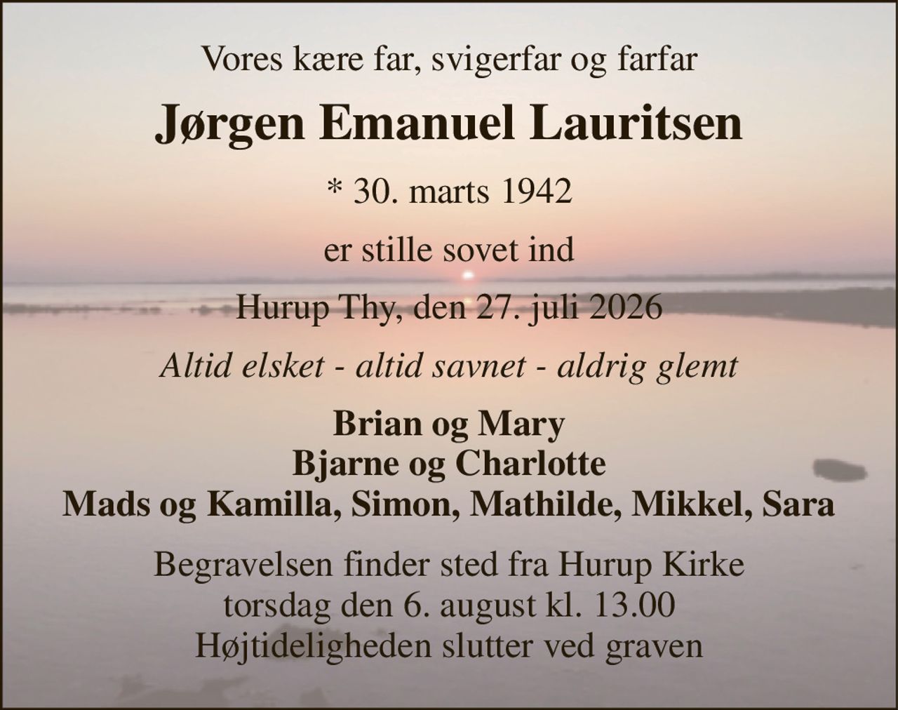 Vores kære far, svigerfar og farfar 
Jørgen Emanuel Lauritsen 
* 30. marts 1942 
er stille sovet ind 
Hurup Thy, den 27. juli 2026 
Altid elsket - altid savnet - aldrig glemt 
Brian og Mary Bjarne og Charlotte Mads og Kamilla, Simon, Mathilde, Mikkel, Sara 
Begravelsen finder sted fra Hurup Kirke torsdag den 6. august kl. 13.00 Højtideligheden slutter ved graven