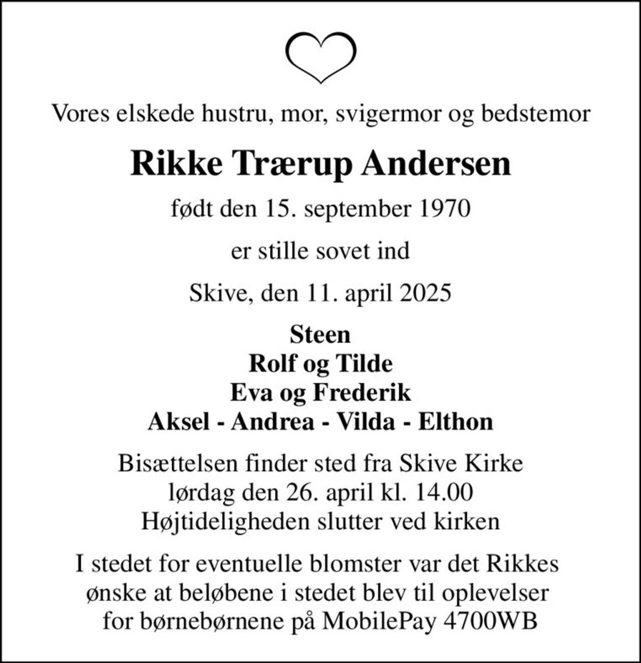 Vores elskede hustru, mor, svigermor og bedstemor
Rikke Trærup Andersen
født den 15. september 1970
er stille sovet ind
Skive, den 11. april 2025
Steen Rolf og Tilde Eva og Frederik Aksel - Andrea - Vilda - Elthon
Bisættelsen finder sted fra Skive Kirke  lørdag den 26. april kl. 14.00  Højtideligheden slutter ved kirken
I stedet for eventuelle blomster var det Rikkes  ønske at beløbene i stedet blev til oplevelser  for børnebørnene på MobilePay 4700WB