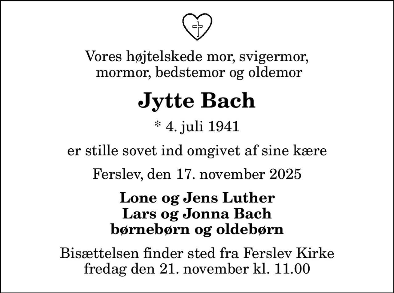 Vores højtelskede mor, svigermor,  mormor, bedstemor og oldemor
Jytte Bach
* 4. juli 1941
er stille sovet ind omgivet af sine kære
Ferslev, den 17. november 2025
Lone og Jens Luther Lars og Jonna Bach børnebørn og oldebørn
Bisættelsen finder sted fra Ferslev Kirke  fredag den 21. november kl. 11.00