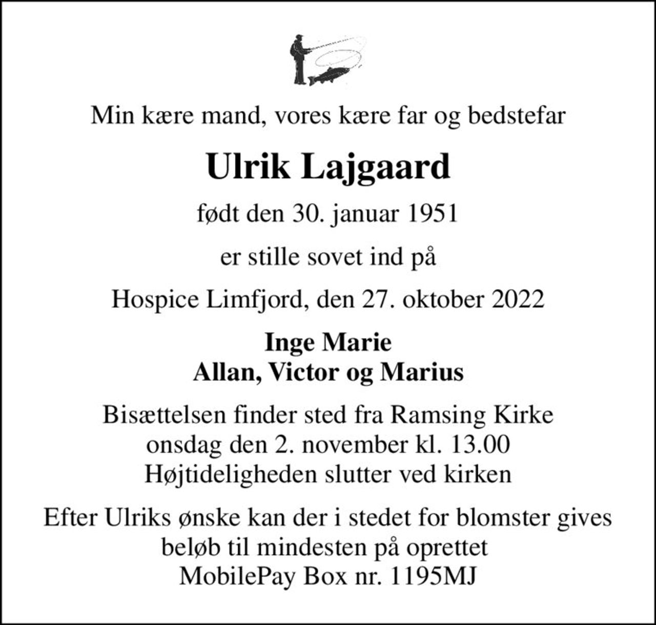 Min kære mand, vores kære far og bedstefar
Ulrik Lajgaard
født den 30. januar 1951
er stille sovet ind på
Hospice Limfjord, den 27. oktober 2022
Inge Marie Allan, Victor og Marius
Bisættelsen finder sted fra Ramsing Kirke  onsdag den 2. november kl. 13.00  Højtideligheden slutter ved kirken
Efter Ulriks ønske kan der i stedet for blomster gives beløb til mindesten på oprettet  MobilePay Box nr. 1195MJ