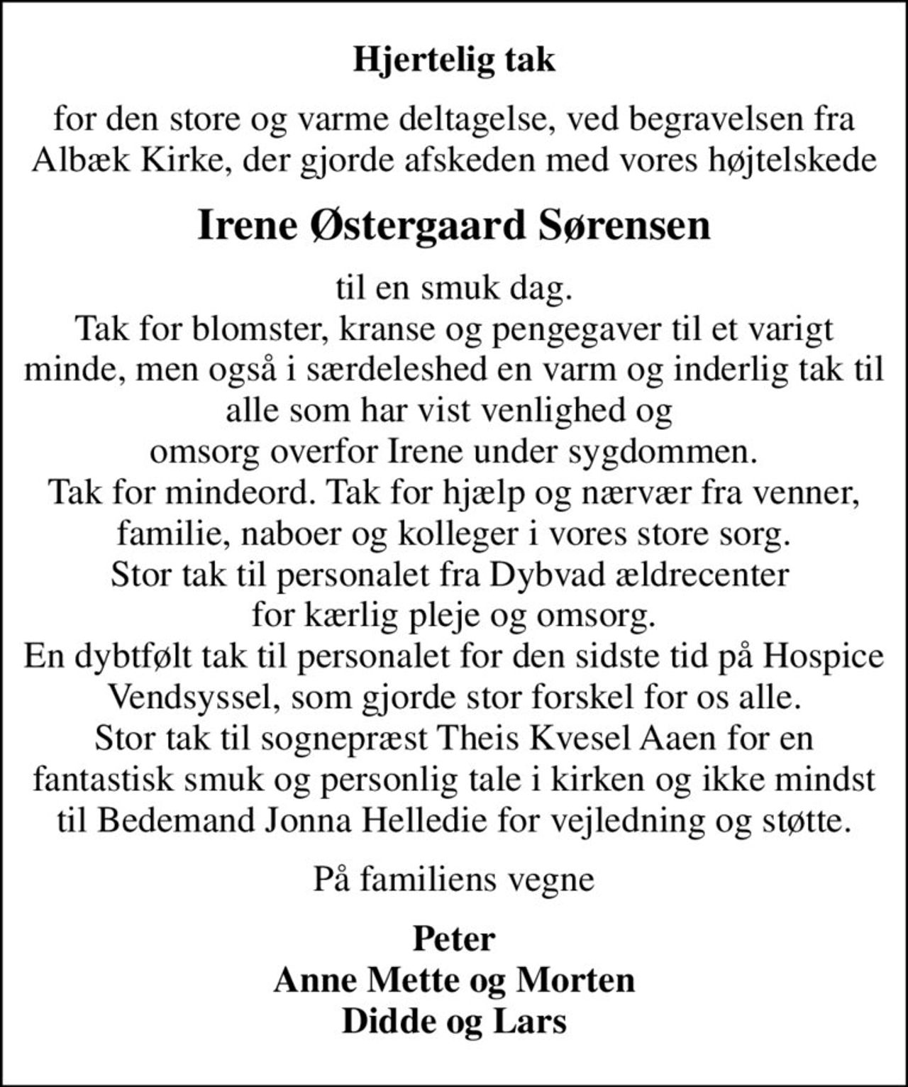 Hjertelig tak
for den store og varme deltagelse, ved begravelsen fra Albæk Kirke, der gjorde afskeden med vores højtelskede
Irene Østergaard Sørensen
til en smuk dag. Tak for blomster, kranse og pengegaver til et varigt minde, men også i særdeleshed en varm og inderlig tak til alle som har vist venlighed og  omsorg overfor Irene under sygdommen. Tak for mindeord. Tak for hjælp og nærvær fra venner, familie, naboer og kolleger i vores store sorg. Stor tak til personalet fra Dybvad ældrecenter  for kærlig pleje og omsorg. En dybtfølt tak til personalet for den sidste tid på Hospice Vendsyssel, som gjorde stor forskel for os alle. Stor tak til sognepræst Theis Kvesel Aaen for en fantastisk smuk og personlig tale i kirken og ikke mindst til Bedemand Jonna Helledie for vejledning og støtte.
På familiens vegne
Peter Anne Mette og Morten Didde og Lars