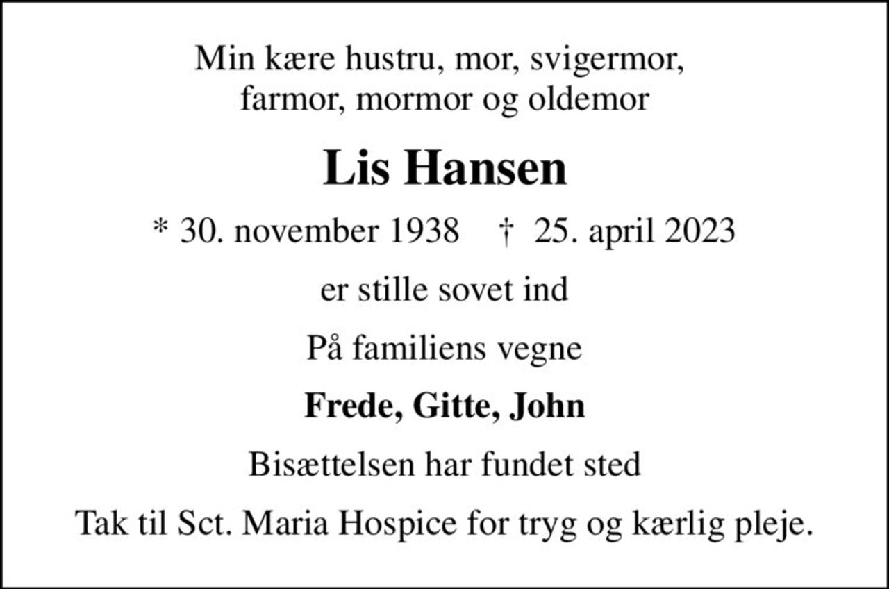 Min kære hustru, mor, svigermor,  farmor, mormor og oldemor
Lis Hansen
* 30. november 1938    ✝ 25. april 2023
er stille sovet ind
På familiens vegne
Frede, Gitte, John
Bisættelsen har fundet sted
Tak til Sct. Maria Hospice for tryg og kærlig pleje.