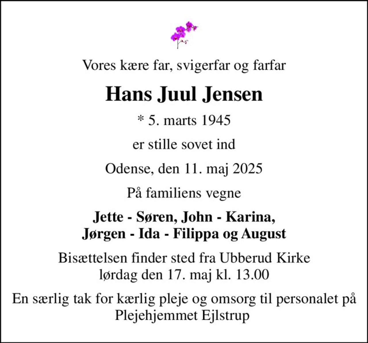 Vores kære far, svigerfar og farfar
Hans Juul Jensen
* 5. marts 1945
er stille sovet ind
Odense, den 11. maj 2025
På familiens vegne
Jette - Søren, John - Karina, Jørgen - Ida - Filippa og August
Bisættelsen finder sted fra Ubberud Kirke  lørdag den 17. maj kl. 13.00 
En særlig tak for kærlig pleje og omsorg til personalet på Plejehjemmet Ejlstrup