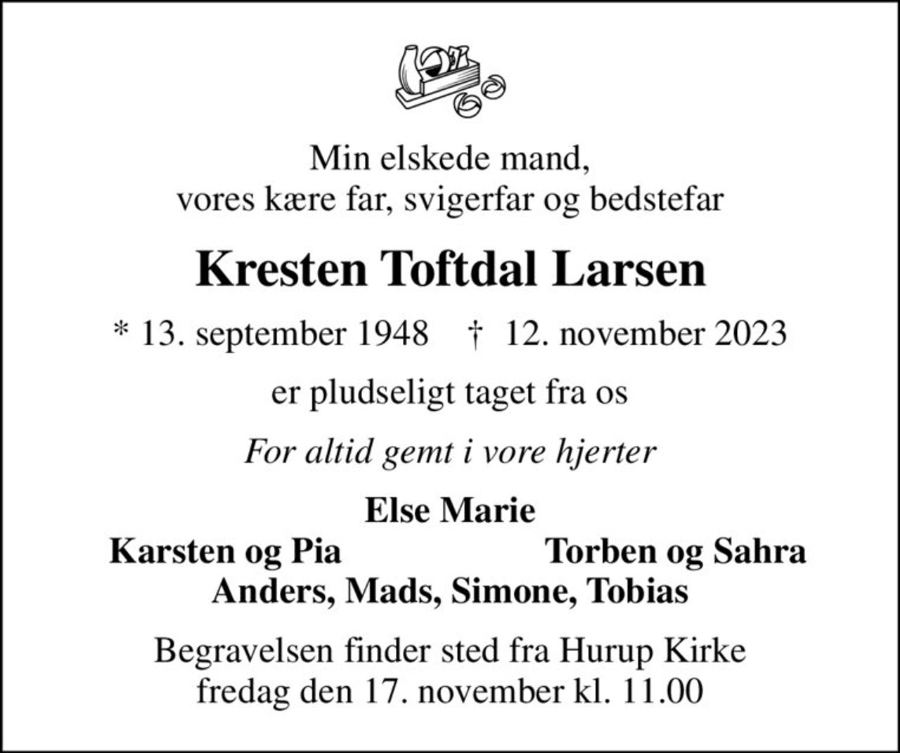 Min elskede mand, vores kære far, svigerfar og bedstefar
Kresten Toftdal Larsen
* 13. september 1948    ✝ 12. november 2023
er pludseligt taget fra os
For altid gemt i vore hjerter
Else Marie
Karsten og Pia
Torben og Sahra
Begravelsen finder sted fra Hurup Kirke  fredag den 17. november kl. 11.00
