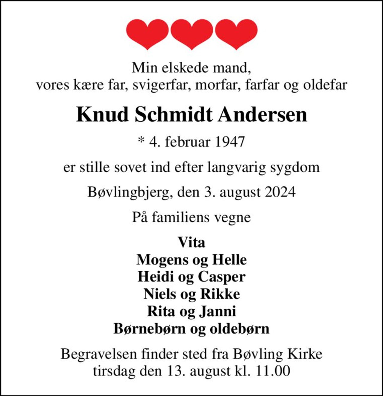 Min elskede mand, vores kære far, svigerfar, morfar, farfar og oldefar
Knud Schmidt Andersen
* 4. februar 1947
er stille sovet ind efter langvarig sygdom
Bøvlingbjerg, den 3. august 2024
På familiens vegne
Vita Mogens og Helle Heidi og Casper Niels og Rikke Rita og Janni Børnebørn og oldebørn
Begravelsen finder sted fra Bøvling Kirke  tirsdag den 13. august kl. 11.00