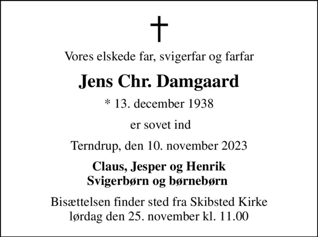 Vores elskede far, svigerfar og farfar
Jens Chr. Damgaard
* 13. december 1938
 er sovet ind
Terndrup, den 10. november 2023
Claus, Jesper og Henrik Svigerbørn og børnebørn 
Bisættelsen finder sted fra Skibsted Kirke  lørdag den 25. november kl. 11.00