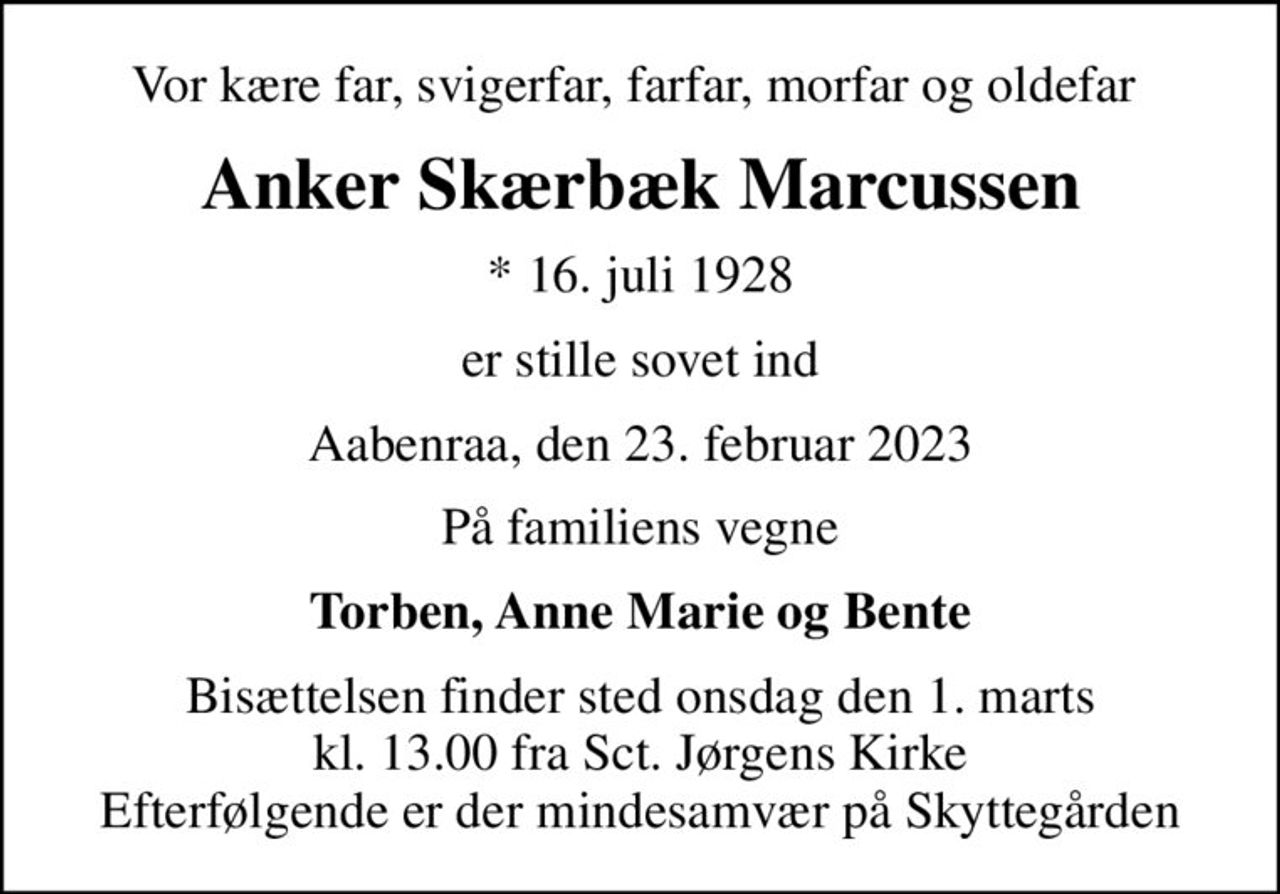 Vor kære far, svigerfar, farfar, morfar og oldefar 
Anker Skærbæk Marcussen
* 16. juli 1928
er stille sovet ind
Aabenraa, den 23. februar 2023
På familiens vegne
Torben, Anne Marie og Bente
Bisættelsen finder sted onsdag den 1. marts kl. 13.00 fra Sct. Jørgens Kirke Efterfølgende er der mindesamvær på Skyttegården