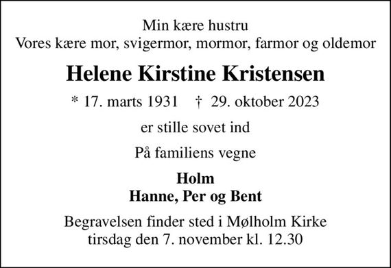 Min kære hustru Vores kære mor, svigermor, mormor, farmor og oldemor
Helene Kirstine Kristensen
* 17. marts 1931    &#x271d; 29. oktober 2023
er stille sovet ind
På familiens vegne
Holm Hanne, Per og Bent
Begravelsen finder sted i Mølholm Kirke  tirsdag den 7. november kl. 12.30