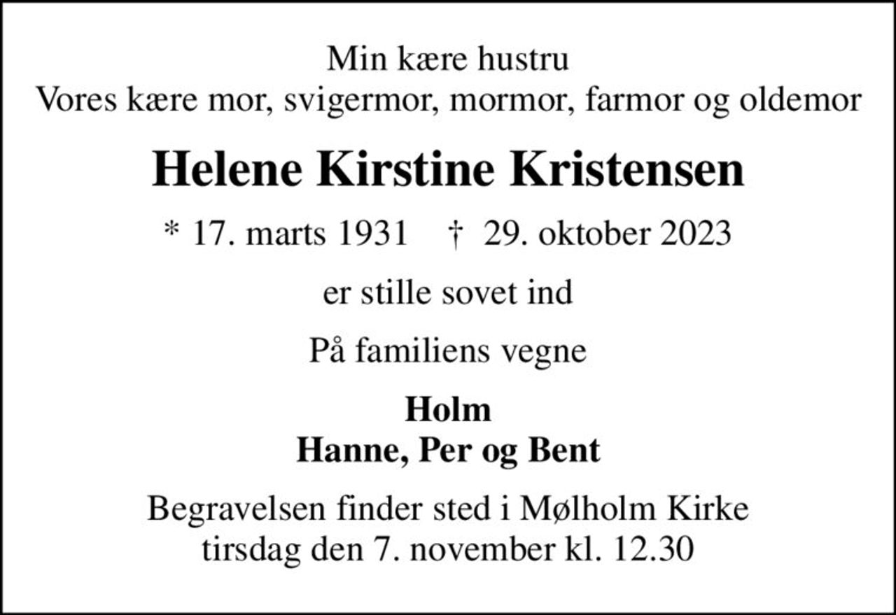 Min kære hustru Vores kære mor, svigermor, mormor, farmor og oldemor
Helene Kirstine Kristensen
* 17. marts 1931    ✝ 29. oktober 2023
er stille sovet ind
På familiens vegne
Holm Hanne, Per og Bent
Begravelsen finder sted i Mølholm Kirke  tirsdag den 7. november kl. 12.30