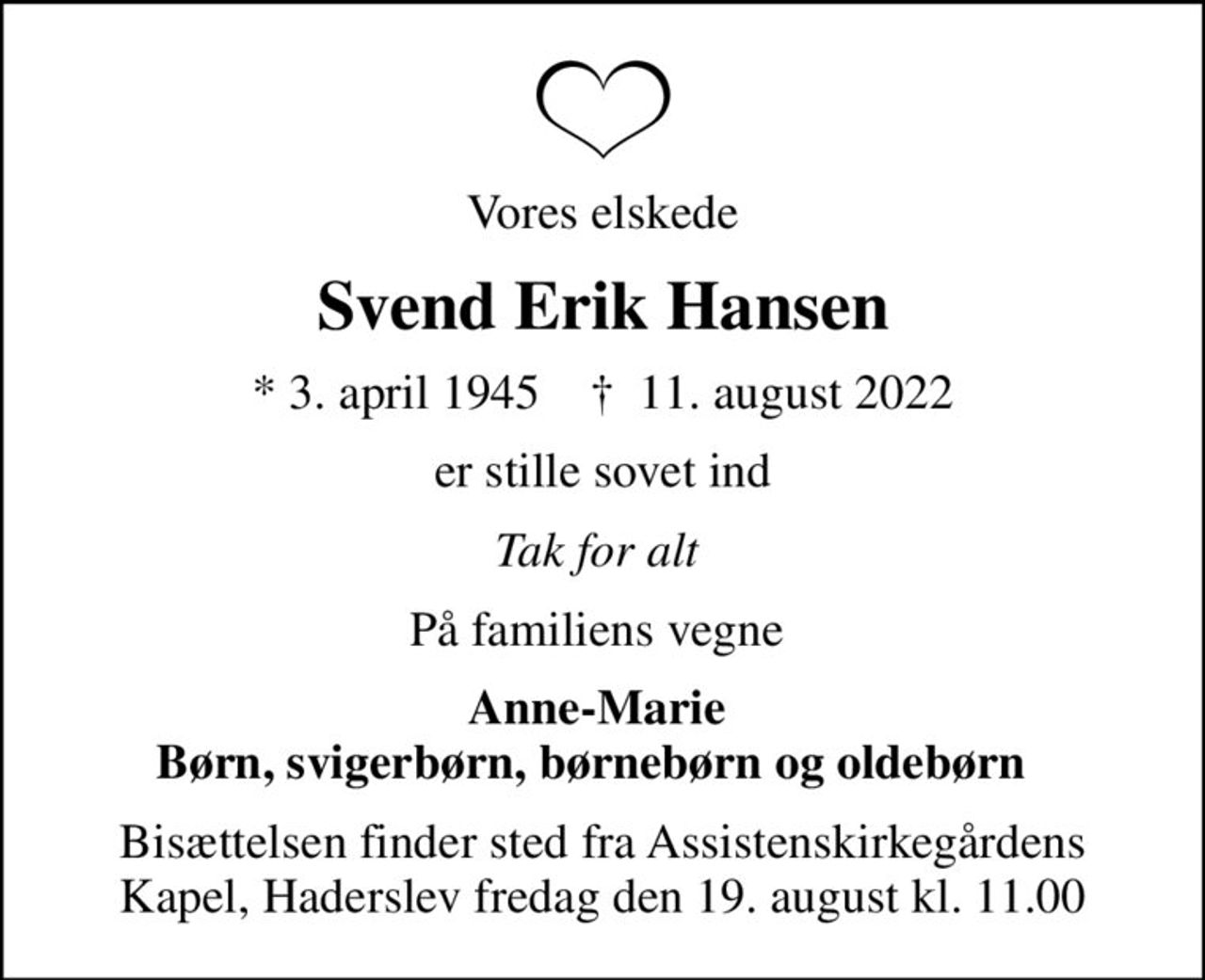 Vores elskede
Svend Erik Hansen
* 3. april 1945    ✝ 11. august 2022
er stille sovet ind
Tak for alt 
På familiens vegne 
Anne-Marie  Børn, svigerbørn, børnebørn og oldebørn  
Bisættelsen finder sted fra Assistenskirkegårdens Kapel, Haderslev  fredag den 19. august kl. 11.00