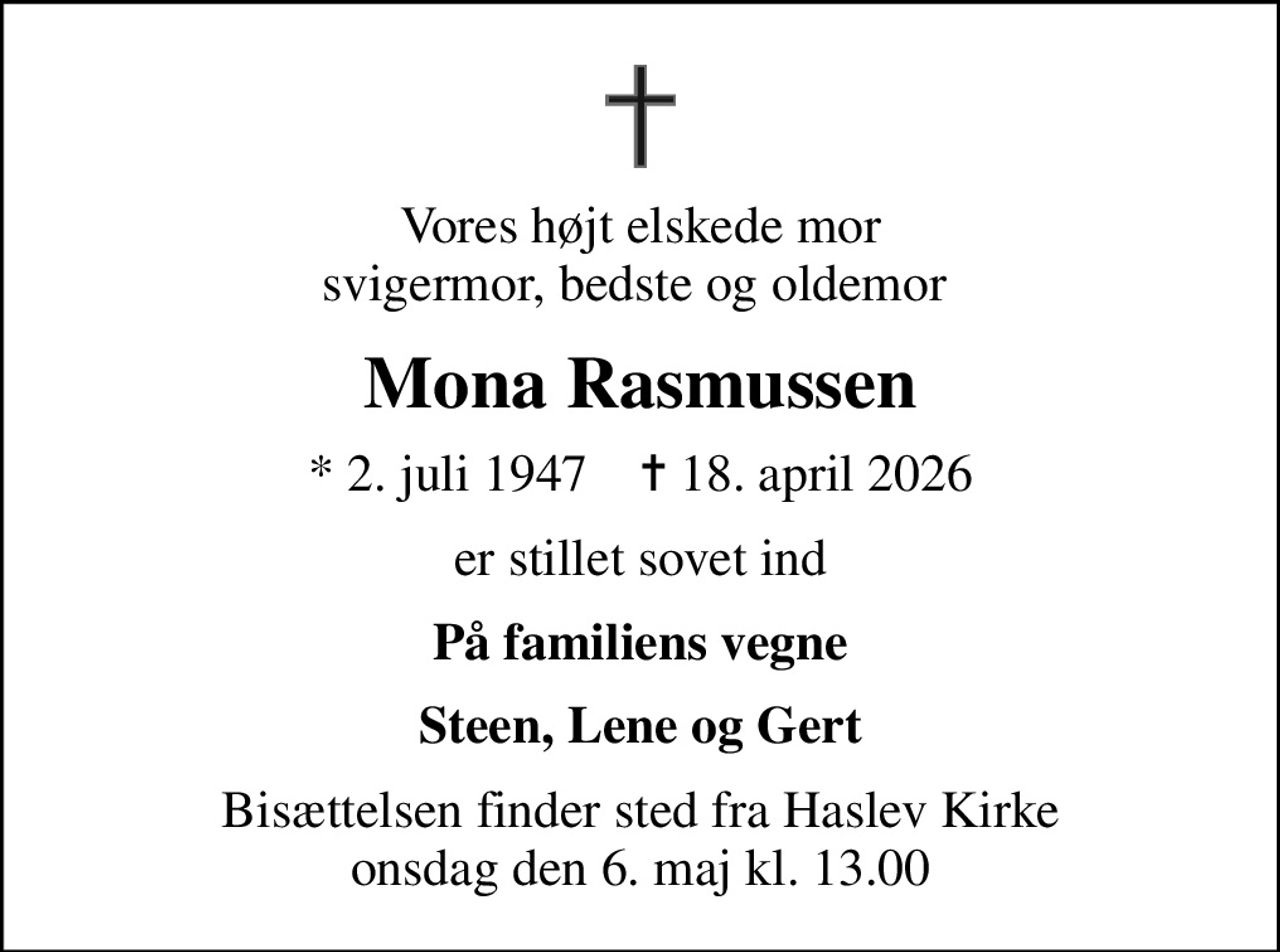 Vores højt elskede mor svigermor, bedste og oldemor 
Mona Rasmussen
* 2. juli 1947    ✝ 18. april 2026
er stillet sovet ind
På familiens vegne
Steen, Lene og Gert
Bisættelsen finder sted fra Haslev Kirke  onsdag den 6. maj kl. 13.00