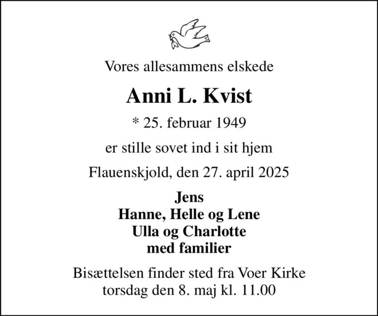 Vores allesammens elskede
Anni L. Kvist
* 25. februar 1949
er stille sovet ind i sit hjem
Flauenskjold, den 27. april 2025
Jens Hanne, Helle og Lene Ulla og Charlotte med familier
Bisættelsen finder sted fra Voer Kirke  torsdag den 8. maj kl. 11.00