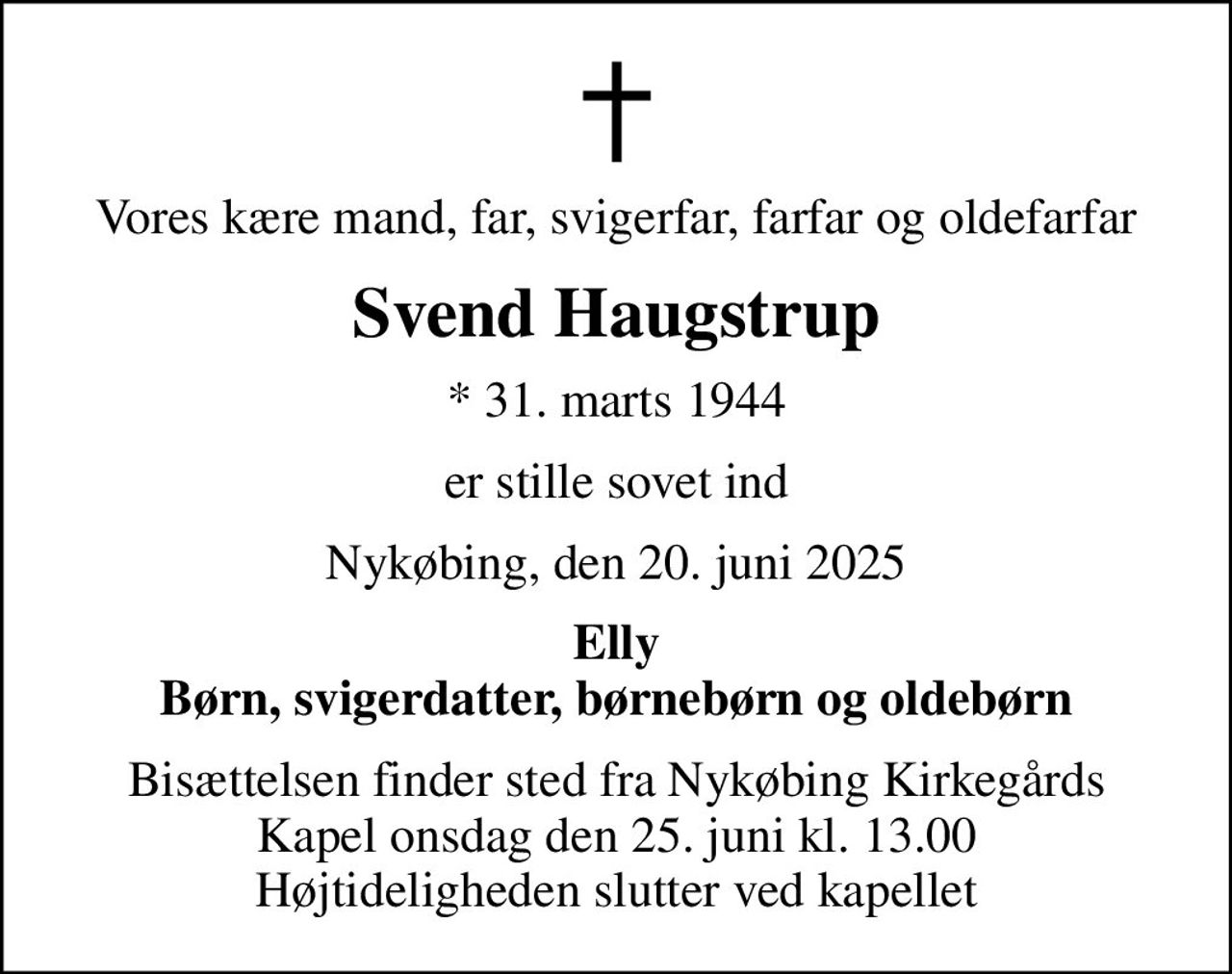 Vores kære mand, far, svigerfar, farfar og oldefarfar
Svend Haugstrup
* 31. marts 1944
er stille sovet ind
Nykøbing, den 20. juni 2025
Elly Børn, svigerdatter, børnebørn og oldebørn
Bisættelsen finder sted fra Nykøbing Kirkegårds Kapel  onsdag den 25. juni kl. 13.00  Højtideligheden slutter ved kapellet