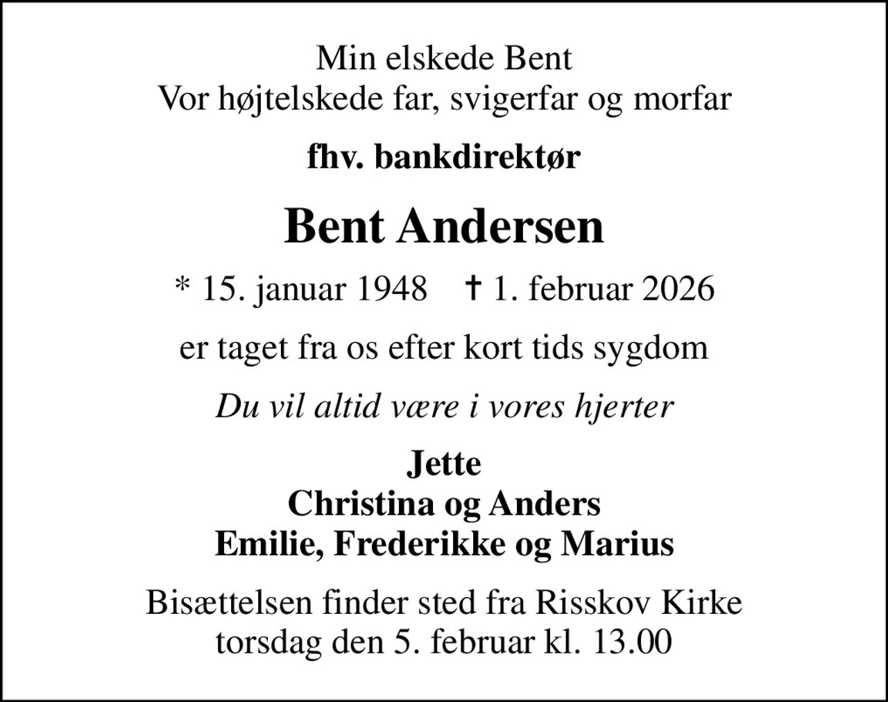 Min elskede Bent Vor højtelskede far, svigerfar og morfar
fhv. bankdirektør
Bent Andersen
* 15. januar 1948    ✝ 1. februar 2026
er taget fra os efter kort tids sygdom
Du vil altid være i vores hjerter
Jette Christina og Anders Emilie, Frederikke og Marius
Bisættelsen finder sted fra Risskov Kirke  torsdag den 5. februar kl. 13.00