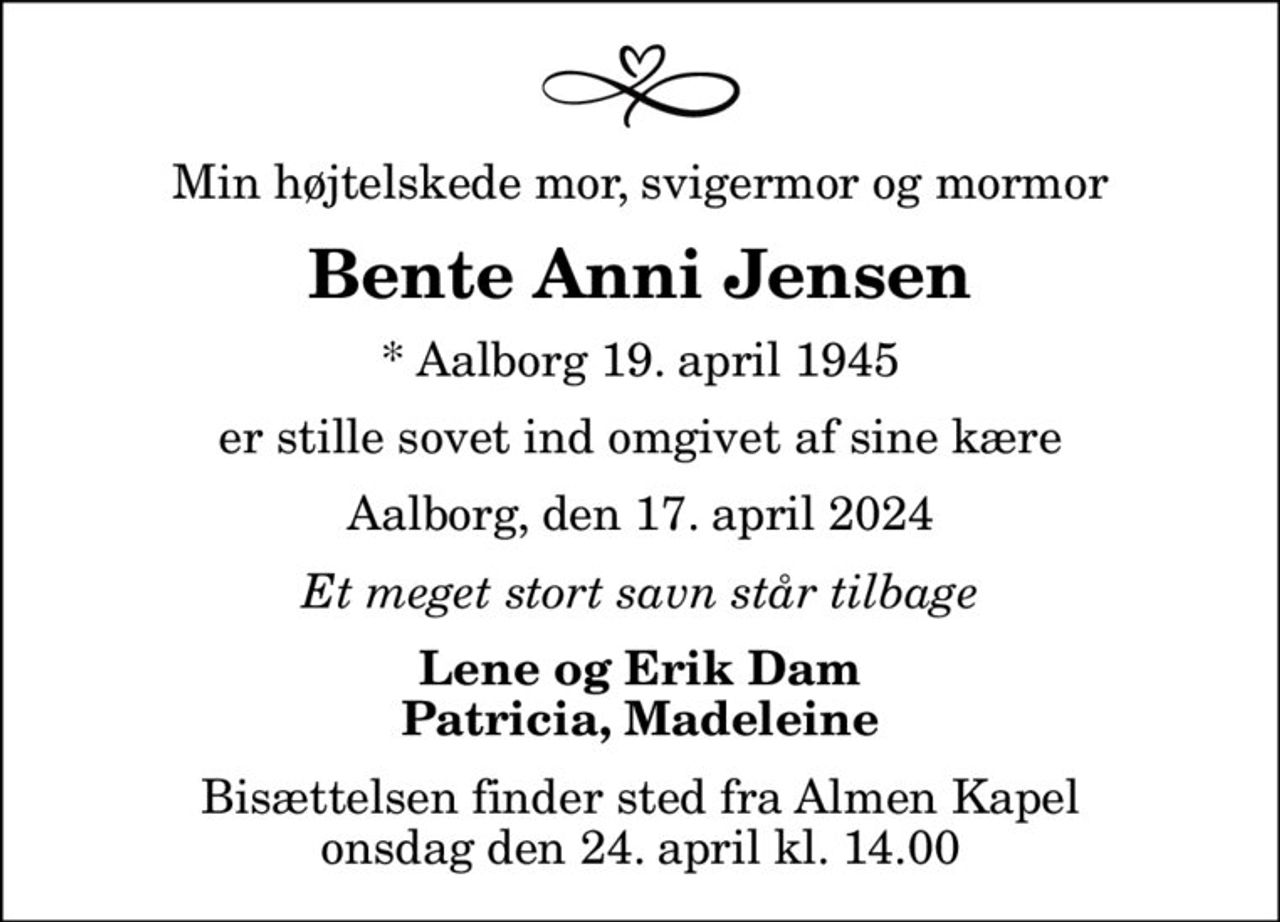 Min højtelskede mor, svigermor og mormor
Bente Anni Jensen
* Aalborg 19. april 1945
er stille sovet ind omgivet af sine kære
Aalborg, den 17. april 2024
Et meget stort savn står tilbage
Lene og Erik Dam Patricia, Madeleine
Bisættelsen finder sted fra Almen Kapel  onsdag den 24. april kl. 14.00