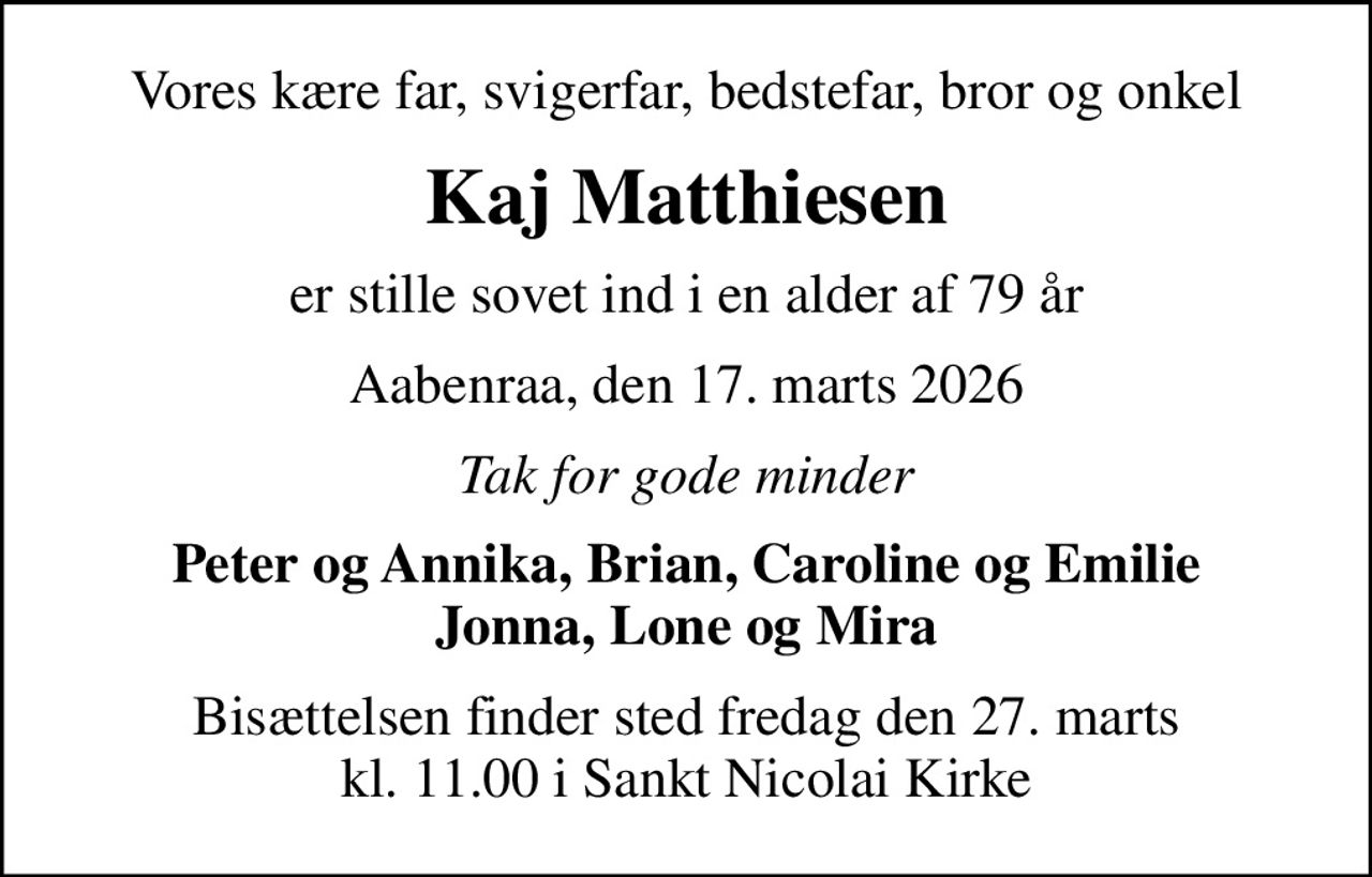 Vores kære far, svigerfar, bedstefar, bror og onkel
Kaj Matthiesen
er stille sovet ind i en alder af 79 år
Aabenraa, den 17. marts 2026
Tak for gode minder
Peter og Annika, Brian, Caroline og Emilie Jonna, Lone og Mira
Bisættelsen finder sted fredag den 27. marts kl. 11.00 i Sankt Nicolai Kirke