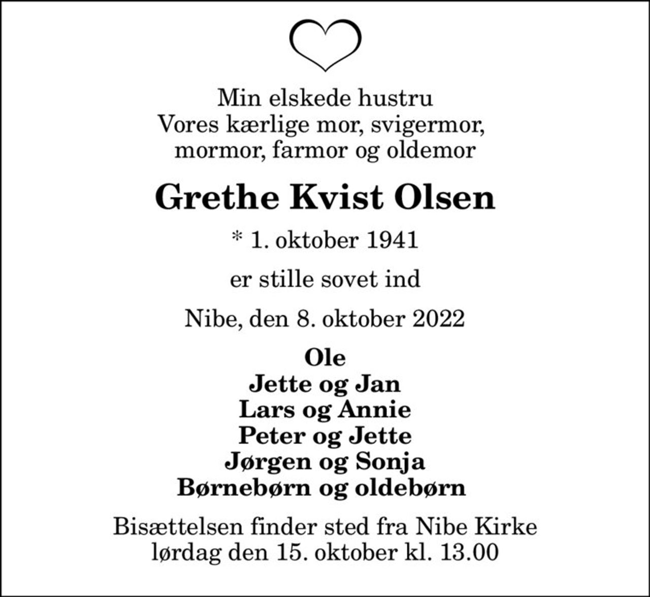 Min elskede hustru Vores kærlige mor, svigermor,  mormor, farmor og oldemor
Grethe Kvist Olsen
* 1. oktober 1941
er stille sovet ind
Nibe, den 8. oktober 2022
Ole Jette og Jan Lars og Annie Peter og Jette Jørgen og Sonja Børnebørn og oldebørn 
Bisættelsen finder sted fra Nibe Kirke  lørdag den 15. oktober kl. 13.00