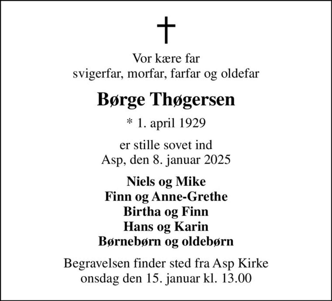 Vor kære far svigerfar, morfar, farfar og oldefar
Børge Thøgersen
* 1. april 1929
er stille sovet ind Asp, den 8. januar 2025
Niels og Mike Finn og Anne-Grethe Birtha og Finn Hans og Karin Børnebørn og oldebørn
Begravelsen finder sted fra Asp Kirke  onsdag den 15. januar kl. 13.00