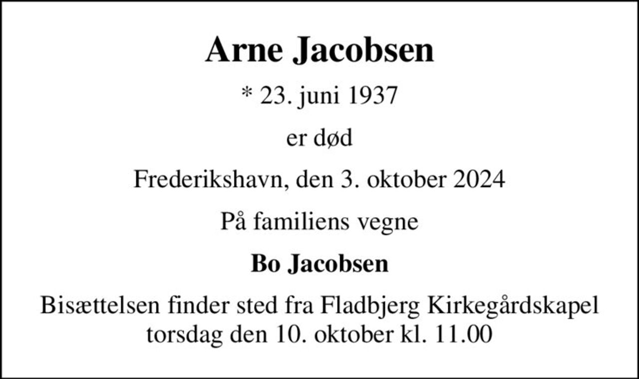 Arne Jacobsen
* 23. juni 1937
er død
Frederikshavn, den 3. oktober 2024
På familiens vegne
Bo Jacobsen
Bisættelsen finder sted fra Fladbjerg Kirkegårdskapel  torsdag den 10. oktober kl. 11.00