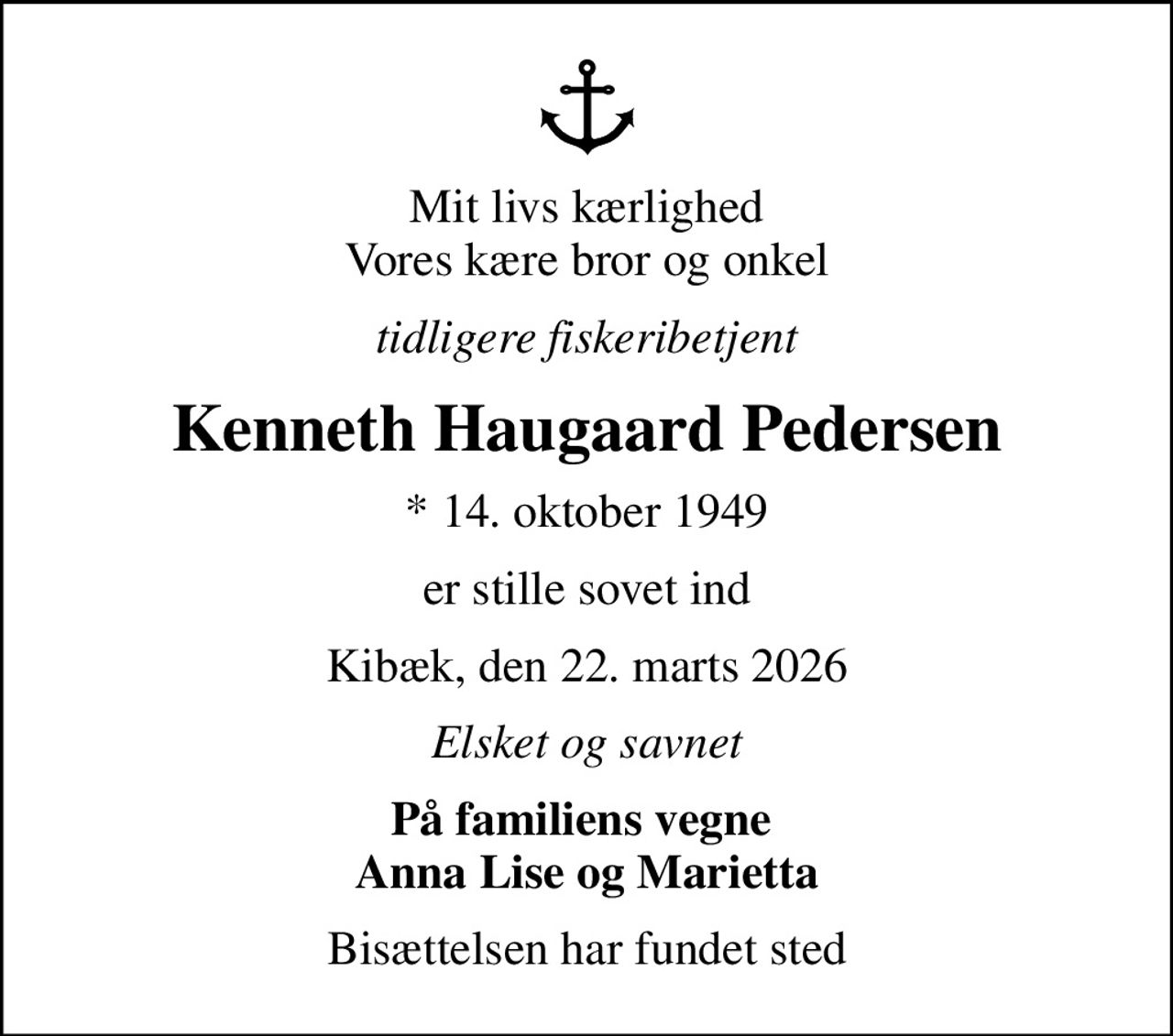 Mit livs kærlighed Vores kære bror og onkel
tidligere fiskeribetjent
Kenneth Haugaard Pedersen
* 14. oktober 1949
er stille sovet ind
Kibæk, den 22. marts 2026
Elsket og savnet
På familiens vegne  Anna Lise og Marietta
Bisættelsen har fundet sted
