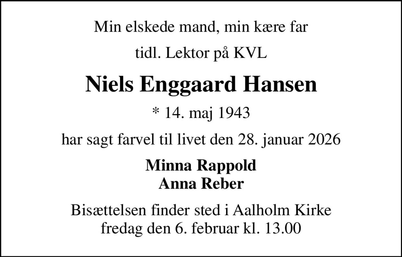 Min elskede mand, min kære far
tidl. Lektor på KVL
Niels Enggaard Hansen
* 14. maj 1943
har sagt farvel til livet den 28. januar 2026
Minna Rappold Anna Reber
Bisættelsen finder sted i Aalholm Kirke  fredag den 6. februar kl. 13.00