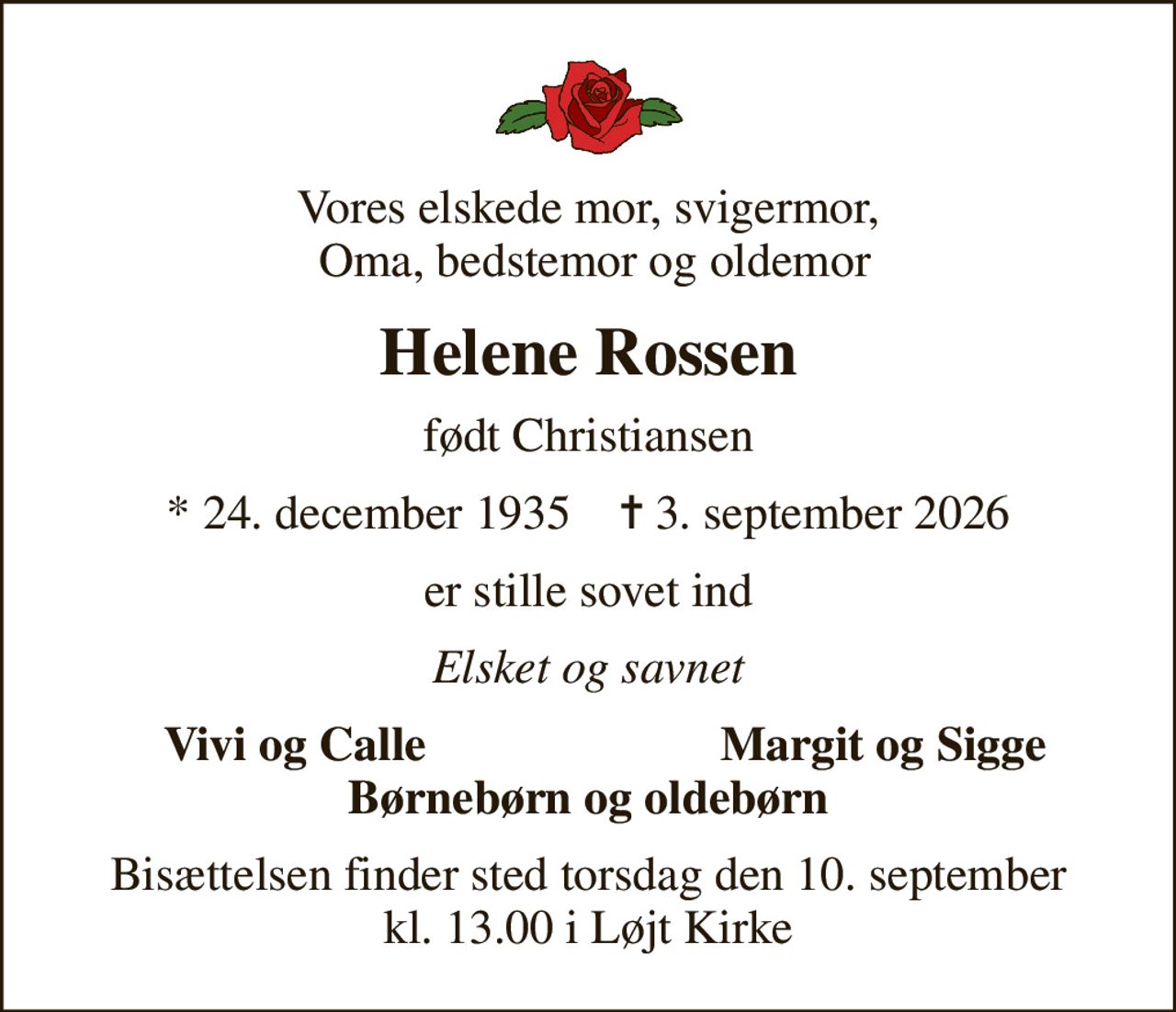Vores elskede mor, svigermor,  Oma, bedstemor og oldemor
Helene Rossen
født Christiansen
* 24. december 1935    ✝ 3. september 2026
er stille sovet ind
Elsket og savnet
Vivi og Calle
Margit og Sigge
Bisættelsen finder sted torsdag den 10. september kl. 13.00 i Løjt Kirke