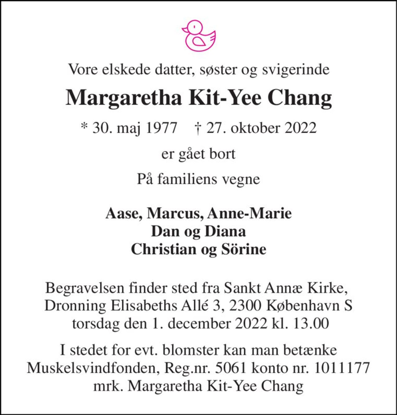 Vore elskede datter, søster og svigerinde 
Margaretha Kit-Yee Chang 
* 30. maj 1977    † 27. oktober 2022 
er gået bort 
På familiens vegne 
Aase, Marcus, Anne-Marie Dan og Diana Christian og Sörine 
Begravelsen finder sted fra Sankt Annæ Kirke,  Dronning Elisabeths Allé 3, 2300 København S  torsdag den 1. december 2022 kl. 13.00 
I stedet for evt. blomster kan man betænke Muskelsvindfonden, Reg.nr. 5061 konto nr. 1011177 mrk. Margaretha Kit-Yee Chang