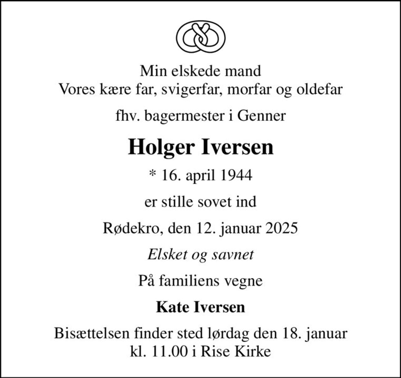 Min elskede mand Vores kære far, svigerfar, morfar og oldefar
fhv. bagermester i Genner
Holger Iversen
* 16. april 1944
er stille sovet ind
Rødekro, den 12. januar 2025
Elsket og savnet
På familiens vegne
Kate Iversen
Bisættelsen finder sted lørdag den 18. januar kl. 11.00 i Rise Kirke
