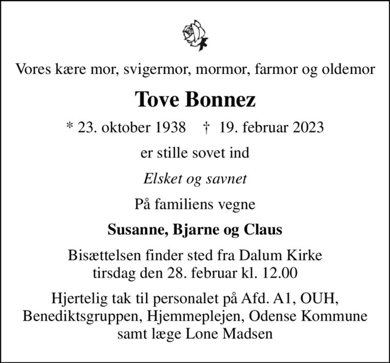 Vores kære mor, svigermor, mormor, farmor og oldemor
Tove Bonnez
* 23. oktober 1938    ✝ 19. februar 2023
er stille sovet ind
Elsket og savnet
På familiens vegne
Susanne, Bjarne og Claus
Bisættelsen finder sted fra Dalum Kirke  tirsdag den 28. februar kl. 12.00 
Hjertelig tak til personalet på Afd. A1, OUH, Benediktsgruppen, Hjemmeplejen, Odense Kommune samt læge Lone Madsen