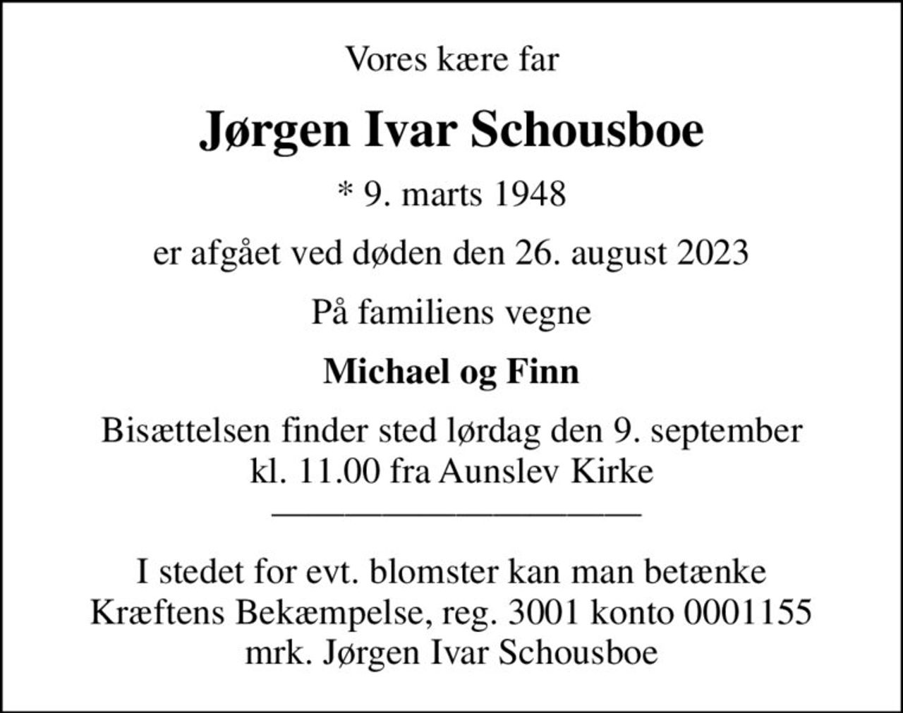 Vores kære far
Jørgen Ivar Schousboe
* 9. marts 1948
er afgået ved døden den 26. august 2023
På familiens vegne
Michael og Finn
Bisættelsen finder sted lørdag den 9. september kl. 11.00 fra Aunslev Kirke  
I stedet for evt. blomster kan man betænke
					Kræftens Bekæmpelse reg.3001konto0001155mrk. Jørgen Ivar
					Schousboe