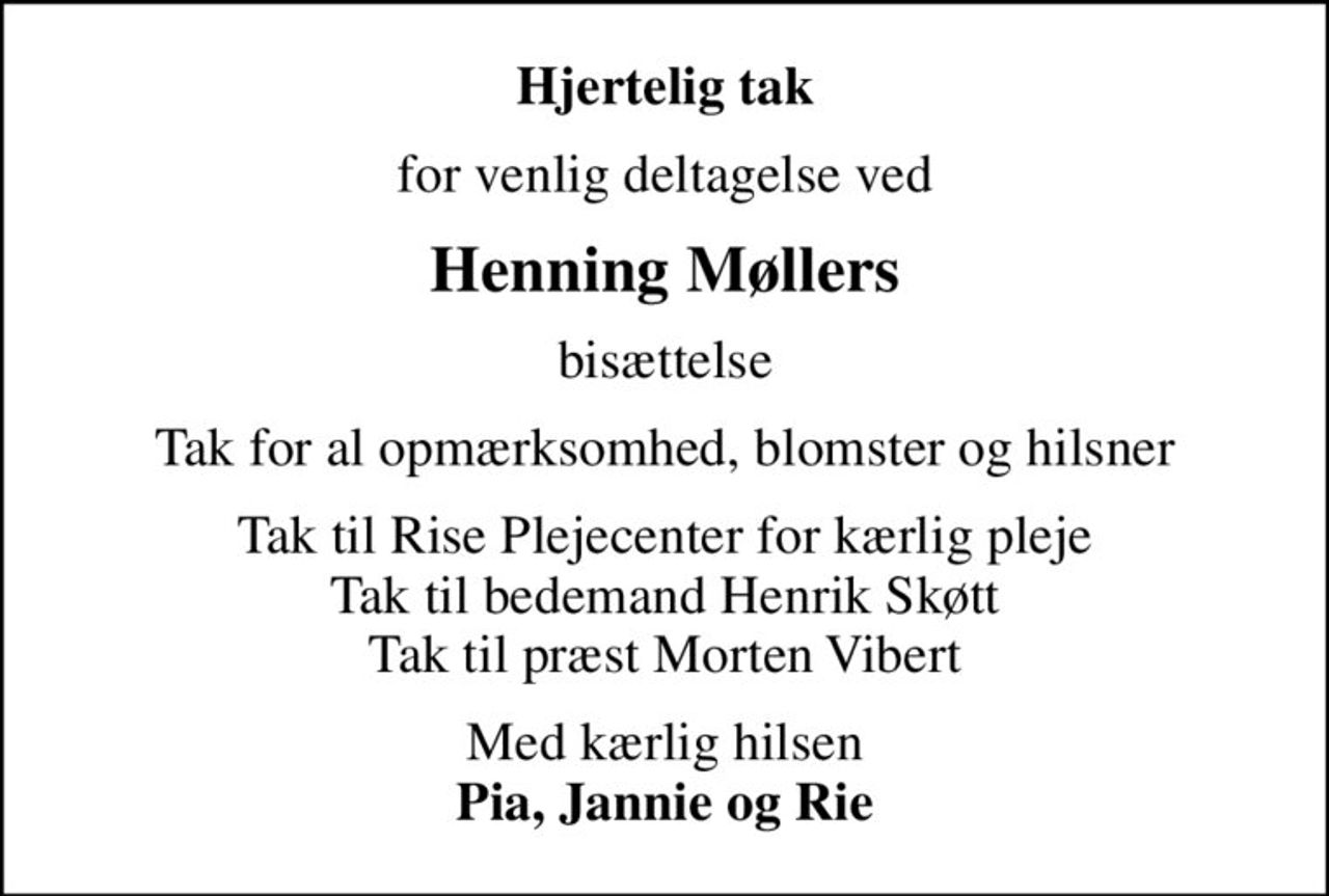 Hjertelig tak
for venlig deltagelse ved
Henning Møllers
bisættelse
Tak for al opmærksomhed, blomster og hilsner
Tak til Rise Plejecenter for kærlig pleje Tak til bedemand Henrik Skøtt Tak til præst Morten Vibert
Med kærlig hilsen <b>Pia, Jannie og Rie