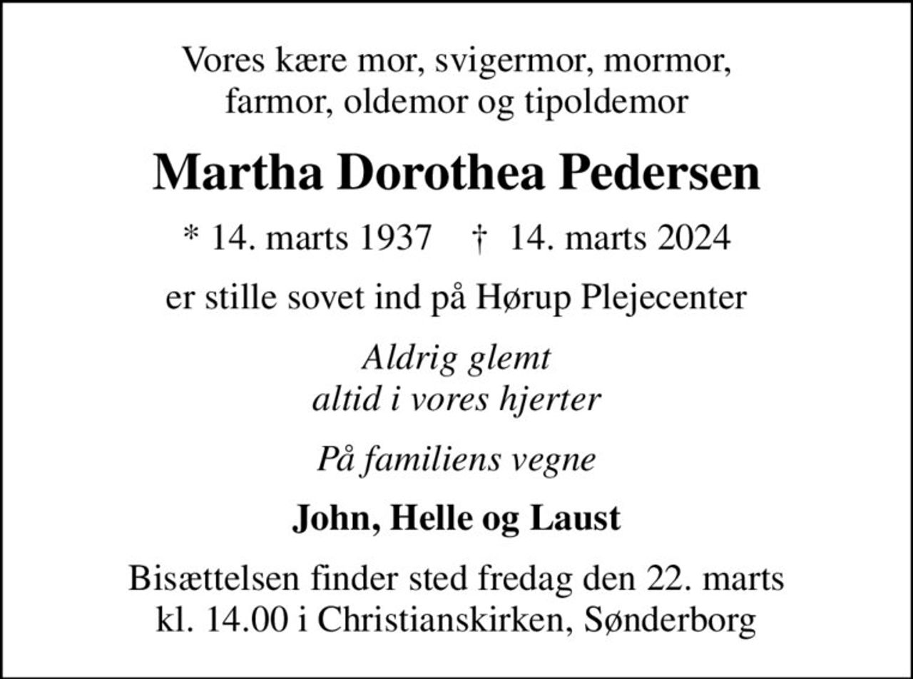 Vores kære mor, svigermor, mormor, farmor, oldemor og tipoldemor
Martha Dorothea Pedersen
* 14. marts 1937    ✝ 14. marts 2024
er stille sovet ind på Hørup Plejecenter
Aldrig glemt altid i vores hjerter
På familiens vegne
John, Helle og Laust
Bisættelsen finder sted fredag den 22. marts kl. 14.00 i Christianskirken, Sønderborg