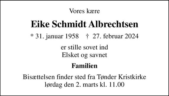 Vores kære
Eike Schmidt Albrechtsen
* 31. januar 1958    &#x271d; 27. februar 2024
er stille sovet ind Elsket og savnet
Familien
Bisættelsen finder sted fra Tønder Kristkirke  lørdag den 2. marts kl. 11.00