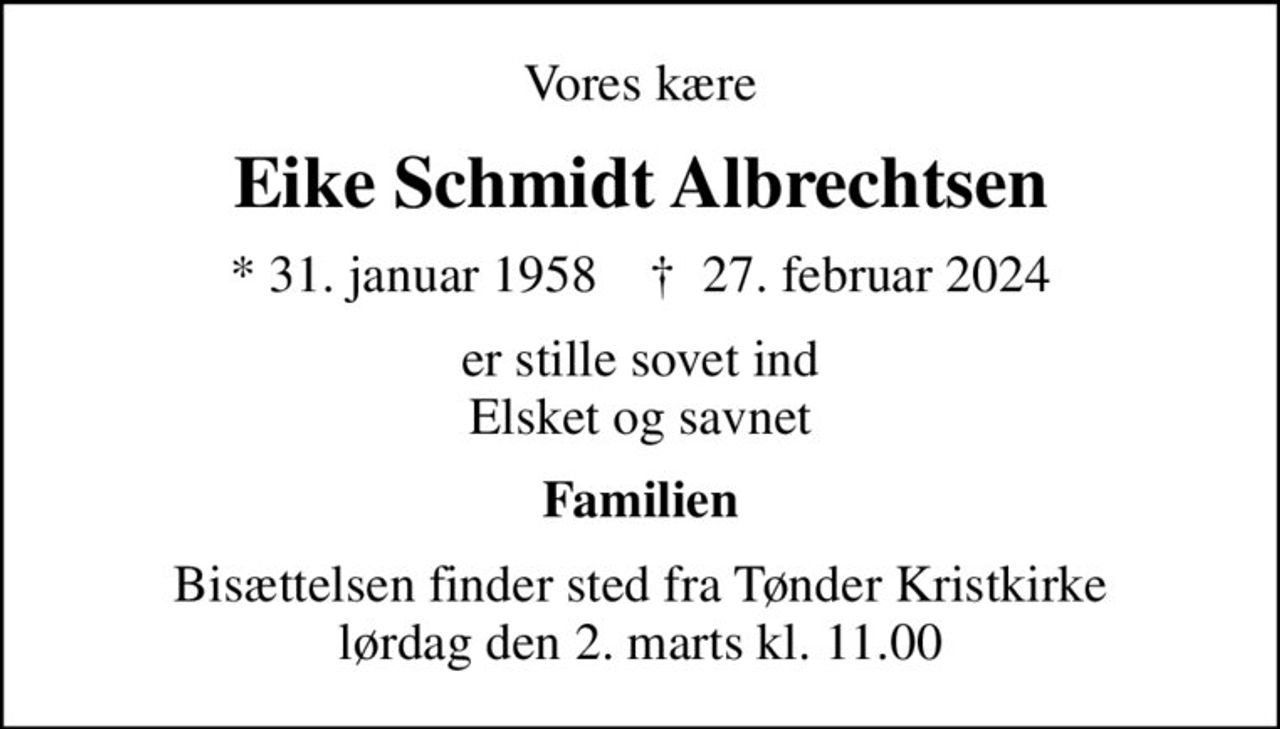 Vores kære
Eike Schmidt Albrechtsen
* 31. januar 1958    ✝ 27. februar 2024
er stille sovet ind Elsket og savnet
Familien
Bisættelsen finder sted fra Tønder Kristkirke  lørdag den 2. marts kl. 11.00