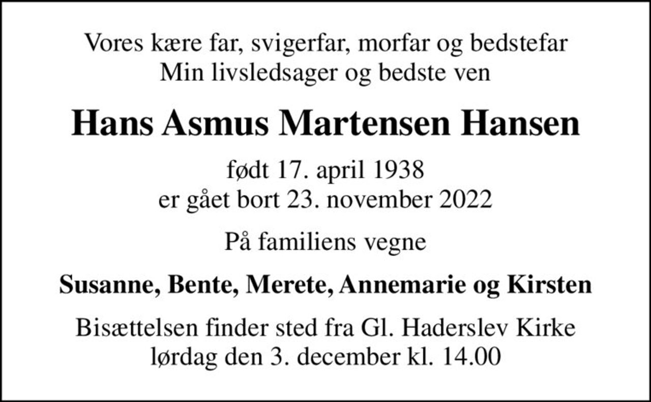 Vores kære far, svigerfar, morfar og bedstefar Min livsledsager og bedste ven
Hans Asmus Martensen Hansen
født 17. april 1938 er gået bort 23. november 2022
På familiens vegne
Susanne, Bente, Merete, Annemarie og Kirsten
Bisættelsen finder sted fra Gl. Haderslev Kirke  lørdag den 3. december kl. 14.00