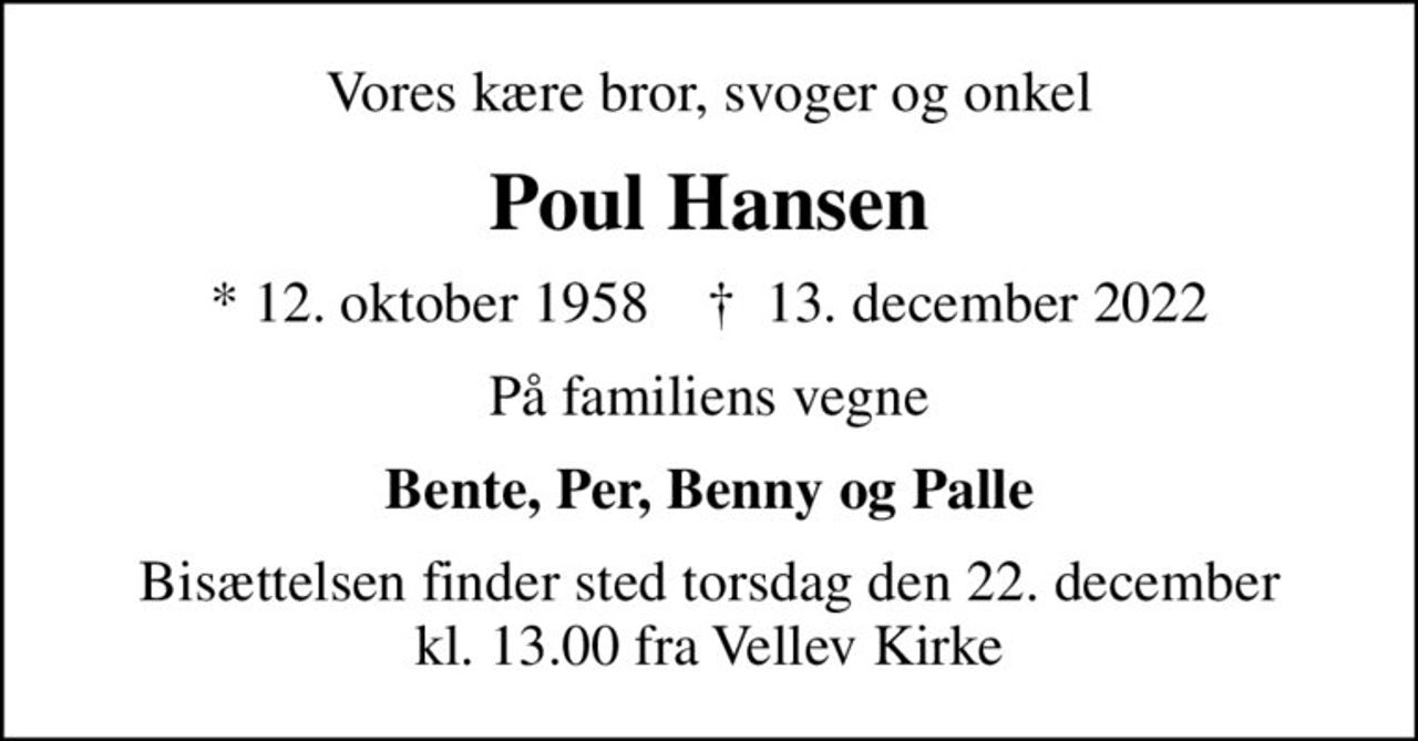 Vores kære bror, svoger og onkel
Poul Hansen
* 12. oktober 1958    ✝ 13. december 2022
På familiens vegne
Bente, Per, Benny og Palle
Bisættelsen finder sted torsdag den 22. december kl. 13.00 fra Vellev Kirke