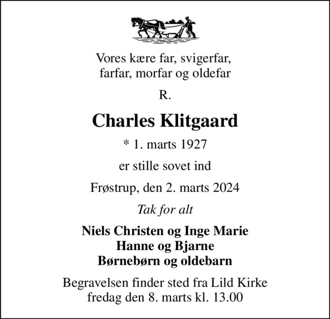 Vores kære far, svigerfar,  farfar, morfar og oldefar
R.
Charles Klitgaard
* 1. marts 1927
er stille sovet ind
Frøstrup, den 2. marts 2024
Tak for alt
Niels Christen og Inge Marie Hanne og Bjarne Børnebørn og oldebarn
Begravelsen finder sted fra Lild Kirke  fredag den 8. marts kl. 13.00