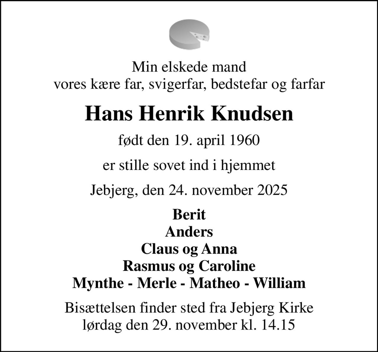 Min elskede mand vores kære far, svigerfar, bedstefar og farfar
Hans Henrik Knudsen
født den 19. april 1960
er stille sovet ind i hjemmet
Jebjerg, den 24. november 2025
Berit Anders Claus og Anna Rasmus og Caroline Mynthe - Merle - Matheo - William
Bisættelsen finder sted fra Jebjerg Kirke  lørdag den 29. november kl. 14.15