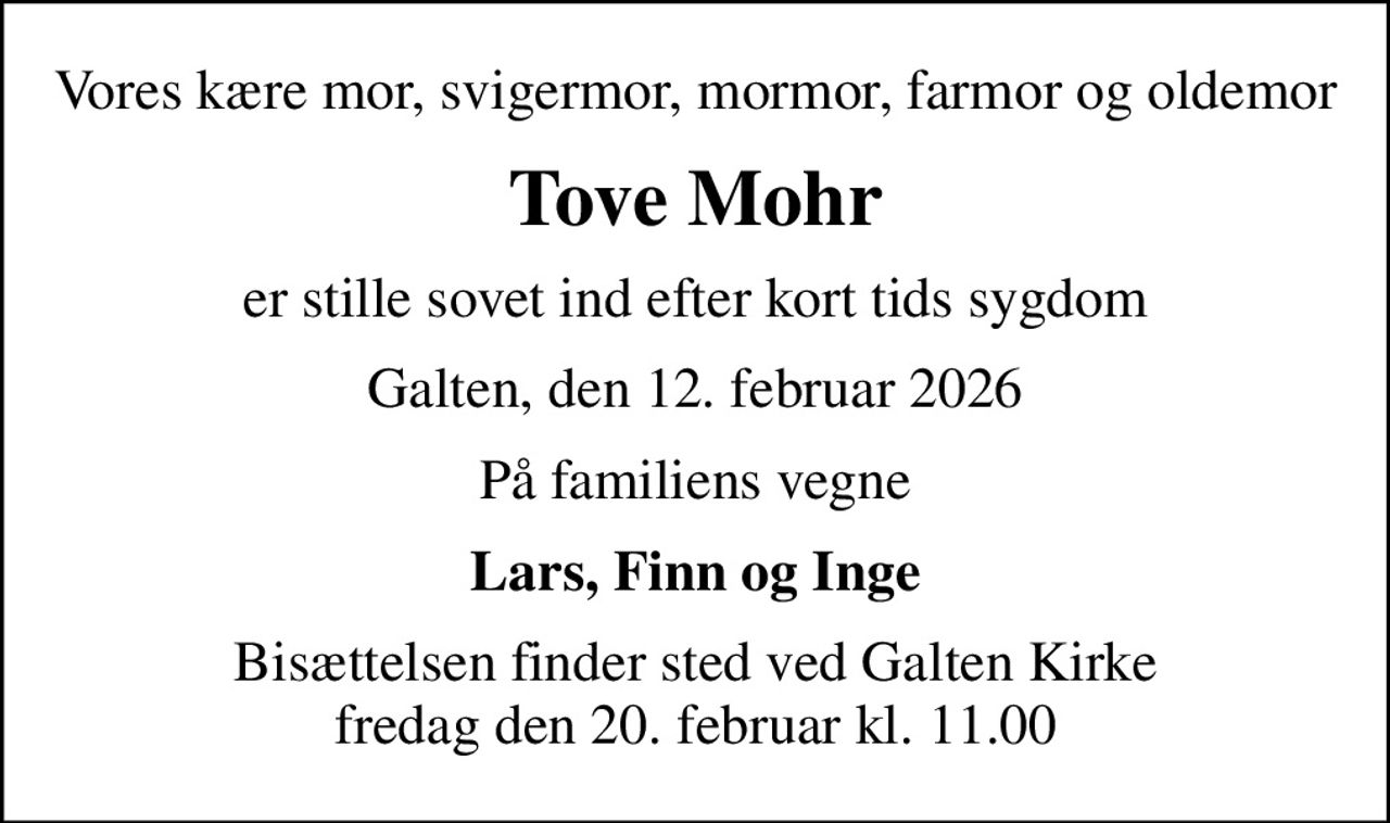 Vores kære mor, svigermor, mormor, farmor og oldemor
Tove Mohr
er stille sovet ind efter kort tids sygdom
Galten, den 12. februar 2026
På familiens vegne
Lars, Finn og Inge
Bisættelsen finder sted ved Galten Kirke  fredag den 20. februar kl. 11.00