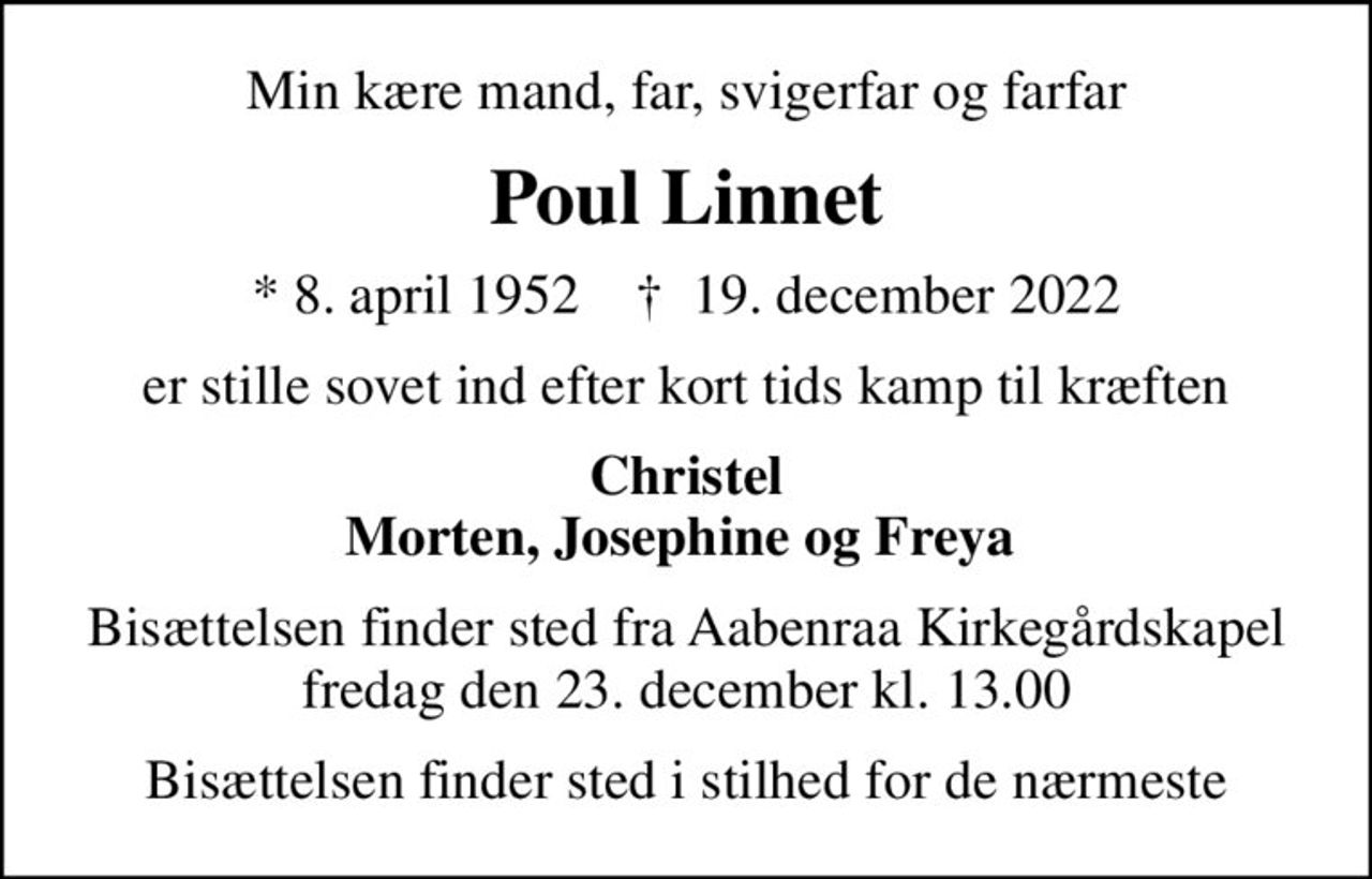 Min kære mand, far, svigerfar og farfar
Poul Linnet
* 8. april 1952    ✝ 19. december 2022
er stille sovet ind efter kort tids kamp til kræften
Christel Morten, Josephine og Freya 
Bisættelsen finder sted fra Aabenraa Kirkegårdskapel  fredag den 23. december kl. 13.00 
Bisættelsen finder sted i stilhed for de nærmeste