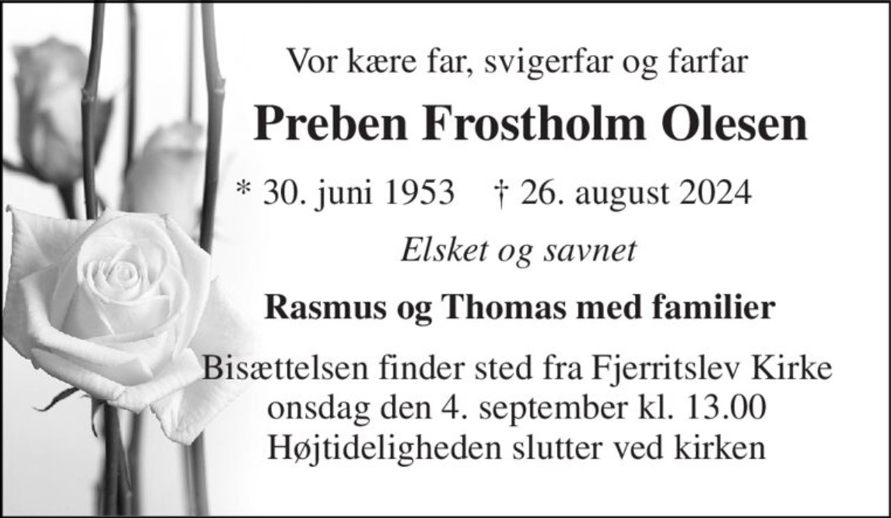Vor kære far, svigerfar og farfar 
Preben Frostholm Olesen 
*​ 30. juni 1953​    †​ 26. august 2024 
Elsket og savnet 
Rasmus og Thomas med familier 
Bisættelsen​ finder sted fra Fjerritslev Kirke​ onsdag den 4. september​ kl. 13.00 Højtideligheden slutter ved kirken