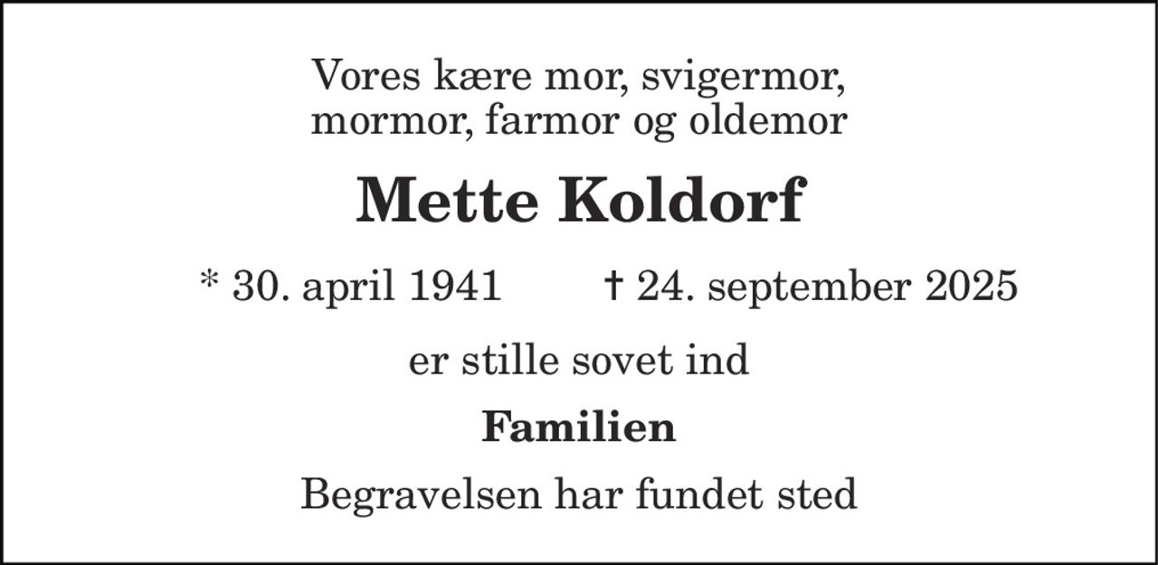Vores kære mor, svigermor, mormor, farmor og oldemor 
Mette Koldorf 
* 30. april 1941 
✝ 24. september 2025 
er stille sovet ind 
Familien 
Begravelsen har fundet sted