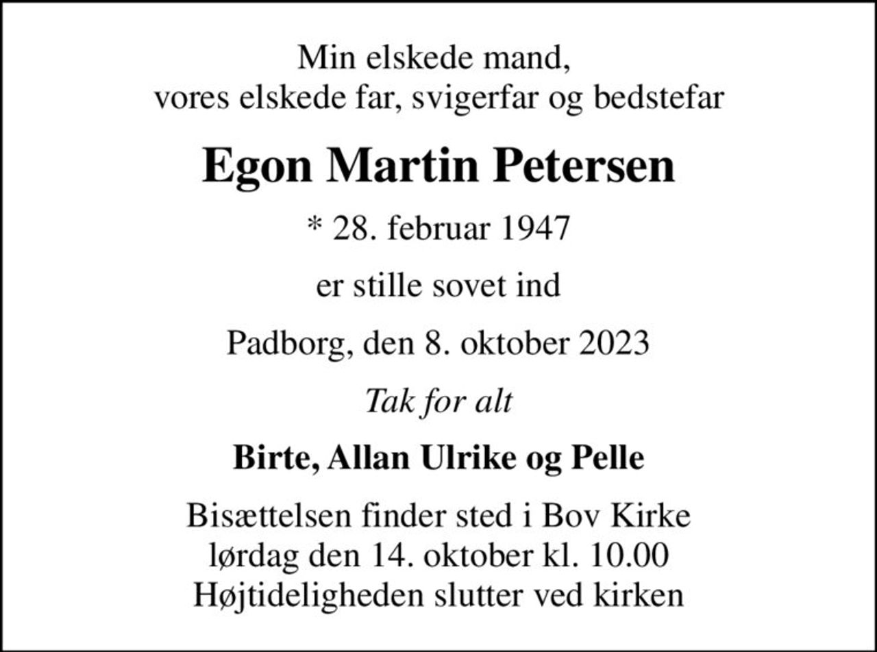 Min elskede mand,  vores elskede far, svigerfar og bedstefar
Egon Martin Petersen
* 28. februar 1947
er stille sovet ind
Padborg, den 8. oktober 2023
Tak for alt
Birte, Allan Ulrike og Pelle
Bisættelsen finder sted i Bov Kirke  lørdag den 14. oktober kl. 10.00  Højtideligheden slutter ved kirken