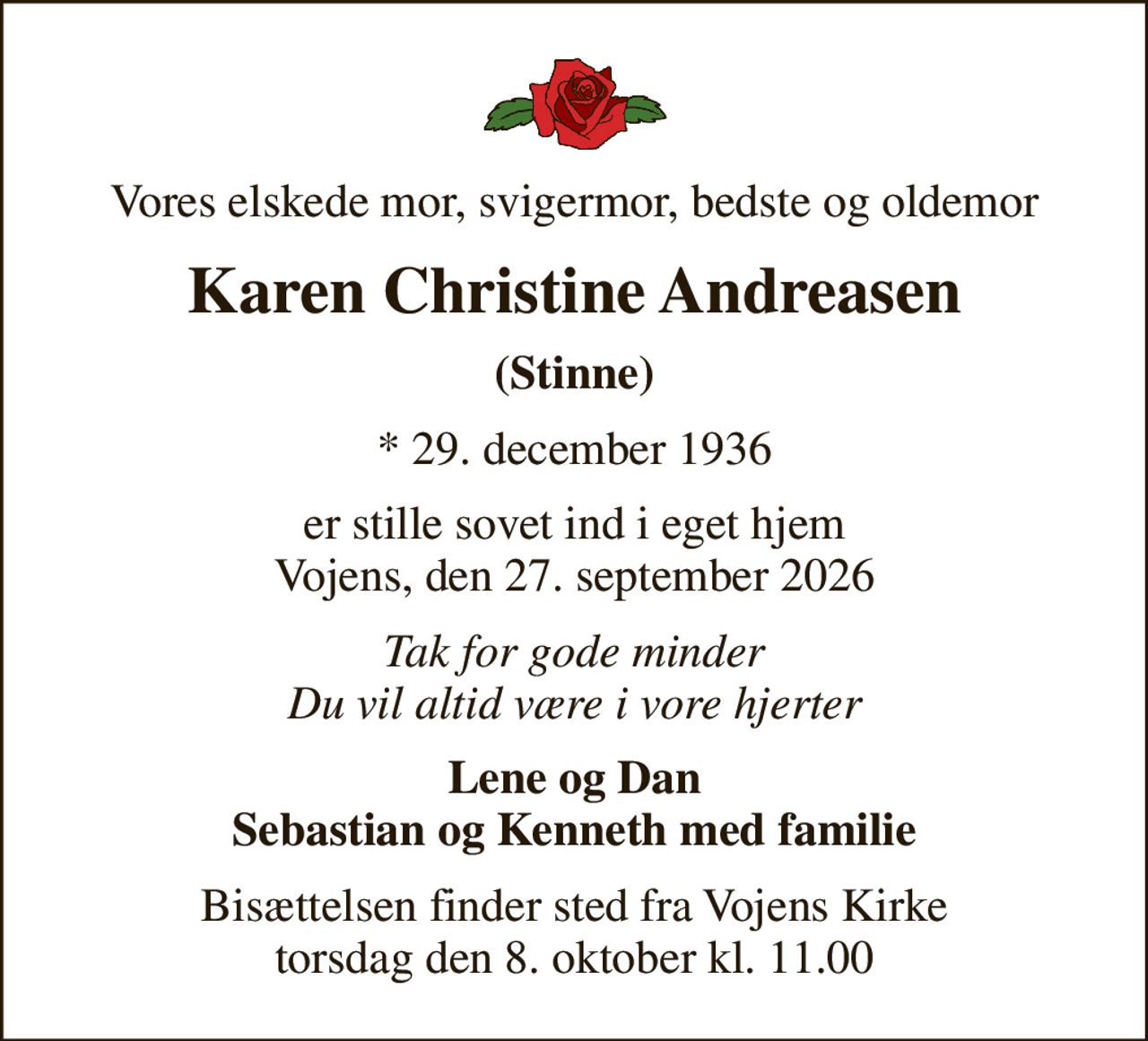 Vores elskede mor, svigermor, bedste og oldemor
Karen Christine Andreasen
(Stinne)
* 29. december 1936
er stille sovet ind i eget hjem Vojens, den 27. september 2026
Tak for gode minder Du vil altid være i vore hjerter
Lene og Dan Sebastian og Kenneth med familie
Bisættelsen finder sted fra Vojens Kirke  torsdag den 8. oktober kl. 11.00
